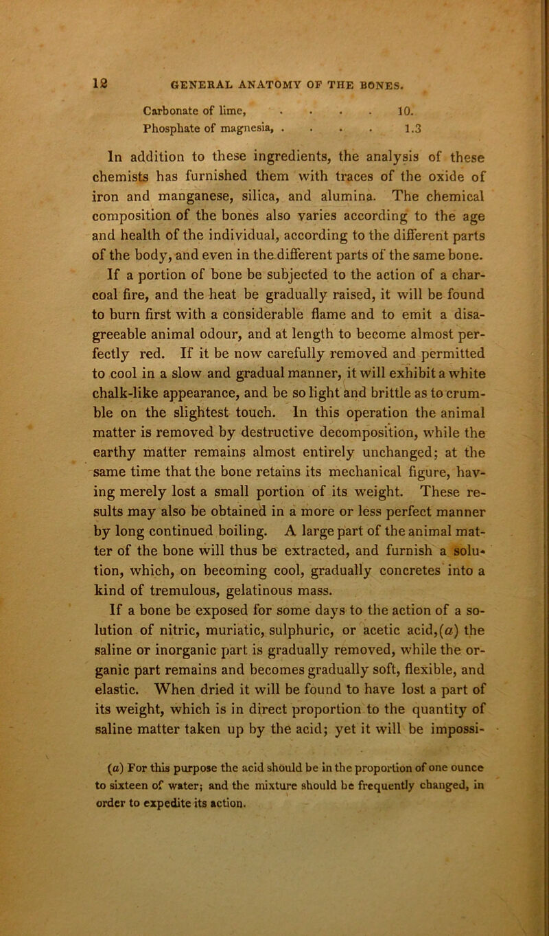 Carbonate of lime, . . . . 10. Phosphate of magnesia, . . . . 1.3 In addition to these ingredients, the analysis of these chemists has furnished them with traces of the oxide of iron and manganese, silica, and alumina. The chemical composition of the bones also varies according to the age and health of the individual, according to the different parts of the body, and even in the different parts of the same bone. If a portion of bone be subjected to the action of a char- coal fire, and the heat be gradually raised, it will be found to burn first with a considerable flame and to emit a disa- greeable animal odour, and at length to become almost per- fectly red. If it be now carefully removed and permitted to cool in a slow and gradual manner, it will exhibit a white chalk-like appearance, and be so light and brittle as to crum- ble on the slightest touch. In this operation the animal matter is removed by destructive decomposition, while the earthy matter remains almost entirely unchanged; at the same time that the bone retains its mechanical figure, hav- ing merely lost a small portion of its weight. These re- sults may also be obtained in a more or less perfect manner by long continued boiling. A large part of the animal mat- ter of the bone will thus be extracted, and furnish a solu- tion, which, on becoming cool, gradually concretes into a kind of tremulous, gelatinous mass. If a bone be exposed for some days to the action of a so- lution of nitric, muriatic, sulphuric, or acetic acid,(a) the saline or inorganic part is gradually removed, while the or- ganic part remains and becomes gradually soft, flexible, and elastic. When dried it will be found to have lost a part of its weight, which is in direct proportion to the quantity of saline matter taken up by the acid; yet it will be impossi- (a) For this purpose the acid should be in the proportion of one ounce to sixteen of water; and the mixture should be frequently changed, in order to expedite its action.