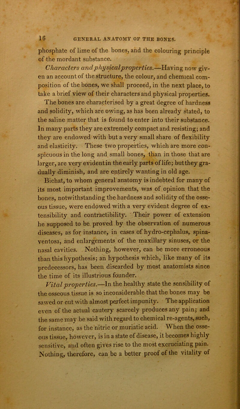 phosphate of lime of the bones, and the colouring principle of the mordant substance. Characters and physical properties.—Having now giv- en an account of the structure, the colour, and chemical com- position of the bones, we shall proceed, in the next place, to take a brief view of their characters and physical properties. The bones are characterised by a great degree of hardness and solidity, which are owing, as has been already stated, to the saline matter that is found to enter into their substance. In many parts they are extremely compact and resisting; and they are endowed with but a very small share of flexibility and elasticity. These two properties, which are more con- spicuous in the long and small bones, than in those that are larger, are very evidentin the early parts of life; butthey gra- dually diminish, and are entirely wanting in old age. Bichat, to whom general anatomy is indebted for many of its most important improvements, was of opinion that the bones, notwithstanding the hardness and solidity of the osse- ous tissue, were endowed with a very evident degree of ex- tensibility and contractibility. Their power of extension he supposed to be proved by the observation of numerous diseases, as for instance, in cases of hydro-cephalus, spina- ventosa, and enlargements of the maxillary sinuses, or the nasal cavities. Nothing, however, can be more erroneous than this hypothesis; an hypothesis •which, like many of its predecessors, has been discarded by most anatomists since the time of its illustrious founder. Vital properties.—In the healthy state the sensibility of the osseous tissue is so inconsiderable that the bones may be sawed or cut with almost perfect impunity. The application even of the actual cautery scarcely produces any pain; and the same may be said with regard to chemical re-agents, such, for instance, as the nitric or muriatic acid. When the osse- ous tissue, however, is in a state of disease, it becomes highly sensitive, and often gives rise to the most excruciating pain. Nothing, therefore, can be a better proof of the vitality of