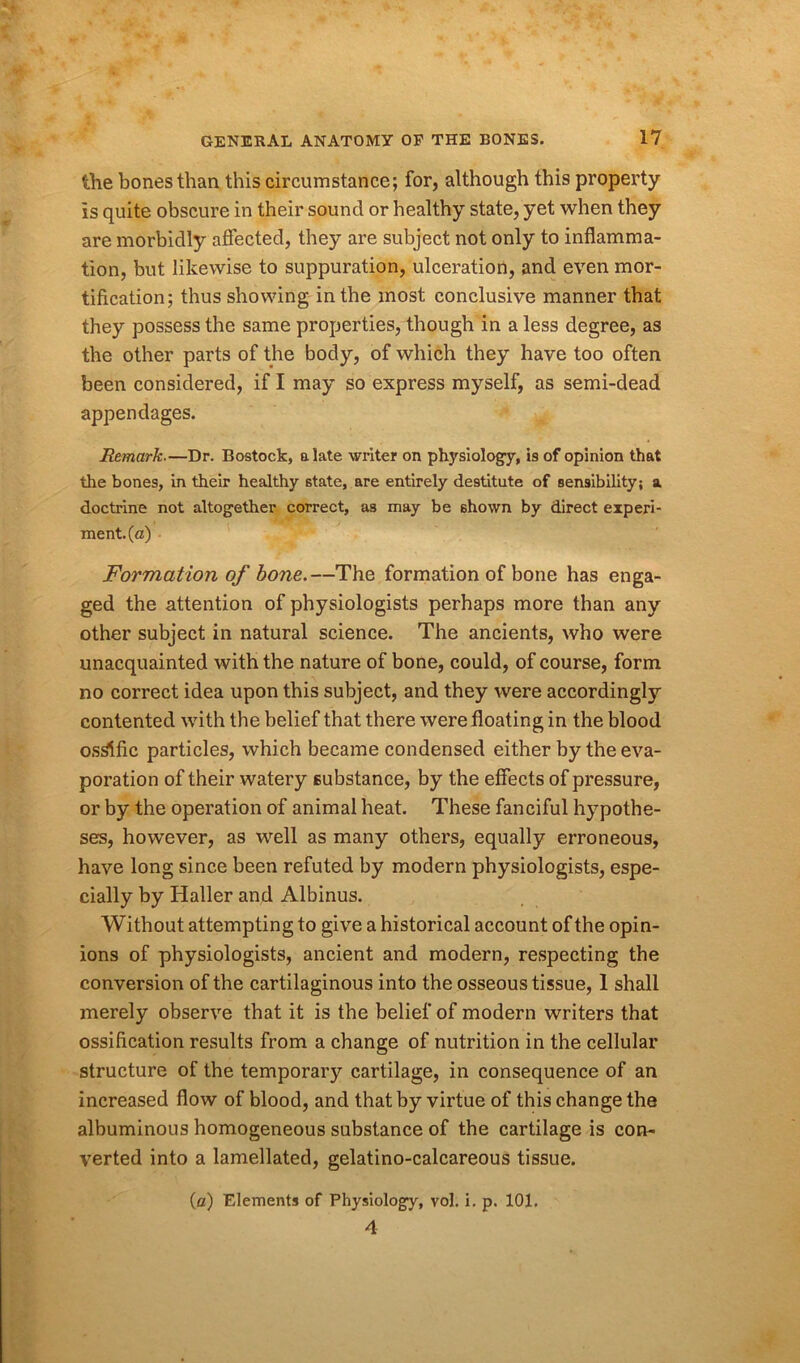 the bones than this circumstance; for, although this property is quite obscure in their sound or healthy state, yet when they are morbidly affected, they are subject not only to inflamma- tion, but likewise to suppuration, ulceration, and even mor- tification; thus showing in the most conclusive manner that they possess the same properties, though in a less degree, as the other parts of the body, of which they have too often been considered, if I may so express myself, as semi-dead appendages. Remark.—Dr. Bostock, a late writer on physiology, is of opinion that the bones, in their healthy state, are entirely destitute of sensibility; a doctrine not altogether correct, as may be shown by direct experi- ment, (a) Formation of bone.—The formation of bone has enga- ged the attention of physiologists perhaps more than any other subject in natural science. The ancients, who were unacquainted with the nature of bone, could, of course, form no correct idea upon this subject, and they were accordingly contented with the belief that there were floating in the blood ostfific particles, which became condensed either by the eva- poration of their watery substance, by the effects of pressure, or by the operation of animal heat. These fanciful hypothe- ses, however, as well as many others, equally erroneous, have long since been refuted by modern physiologists, espe- cially by Haller and Albinus. Without attempting to give a historical account of the opin- ions of physiologists, ancient and modern, respecting the conversion of the cartilaginous into the osseous tissue, 1 shall merely observe that it is the belief of modern writers that ossification results from a change of nutrition in the cellular structure of the temporary cartilage, in consequence of an increased flow of blood, and that by virtue of this change the albuminous homogeneous substance of the cartilage is con- verted into a lamellated, gelatino-calcareous tissue. (a) Elements of Physiology, vol. i. p. 101. 4