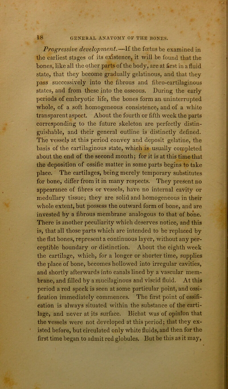 Progressive development.—If the foetus be examined in the earliest stages of its existence, it will be found that the bones, like all the other parts of the body, are at first in a fluid state, that they become gradually gelatinous, and that they pass successively into the fibrous and fibro-cartilaginous states, and from these into the osseous. During the early periods of embryotic life, the bones form an uninterrupted whole, of a soft homogeneous consistence, and of a white transparent aspect. About the fourth or fifth week the parts corresponding to the future skeleton are perfectly distin- guishable, and their general outline is distinctly defined. The vessels at this period convey and deposit gelatine, the basis of the cartilaginous state, which is usually completed about the end of the second month; for it is at this time that the deposition of ossific matter in some parts begins to take place. The cartilages, being merely temporary substitutes for bone, differ from it in many respects. They present no appearance of fibres or vessels, have no internal cavity or medullary tissue; they are solid and homogeneous in their whole extent, but possess the outward form of bone, and are invested by a fibrous membrane analogous to that of bone. There is another peculiarity which deserves notice, and this is, that all those parts which are intended to be replaced by the fiat bones, represent a continuous layer, without any per- ceptible boundary or distinction. About the eighth week the cartilage, which, for a longer or shorter time, supplies the place of bone, becomes hollowed into irregular cavities, and shortly afterwards into canals lined by a vascular mem- brane, and filled by a mucilaginous and viscid fluid. At this period a red speck is seen at some particular point, and ossi- fication immediately commences. The first point of ossifi- cation is always situated within the substance of the carti- lage, and never at its surface. Bichat was of opinion that the vessels were not developed at this period; that they ex- isted before, but circulated only white fluids, and then for the first time began to admit red globules. But be this as it may,