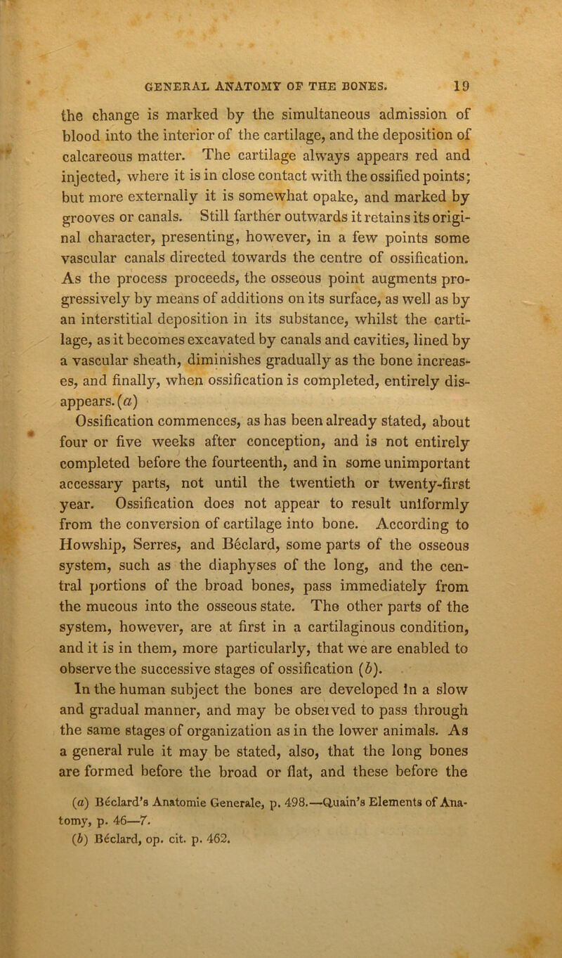 the change is marked by the simultaneous admission of blood into the interior of the cartilage, and the deposition of calcareous matter. The cartilage always appears red and injected, where it is in close contact with the ossified points; but more externally it is somewhat opake, and marked by grooves or canals. Still farther outwards it retains its origi- nal character, presenting, however, in a few points some vascular canals directed towards the centre of ossification. As the process proceeds, the osseous point augments pro- gressively by means of additions on its surface, as well as by an interstitial deposition in its substance, whilst the carti- lage, as it becomes excavated by canals and cavities, lined by a vascular sheath, diminishes gradually as the bone increas- es, and finally, when ossification is completed, entirely dis- appears. (a) Ossification commences, as has been already stated, about four or five weeks after conception, and is not entirely completed before the fourteenth, and in some unimportant accessary parts, not until the twentieth or twenty-first year. Ossification does not appear to result uniformly from the conversion of cartilage into bone. According to Howship, Serres, and B6clard, some parts of the osseous system, such as the diaphyses of the long, and the cen- tral portions of the broad bones, pass immediately from the mucous into the osseous state. The other parts of the system, however, are at first in a cartilaginous condition, and it is in them, more particularly, that we are enabled to observe the successive stages of ossification (b). In the human subject the bones are developed In a slow and gradual manner, and may be obseived to pass through the same stages of organization as in the lower animals. As a general rule it may be stated, also, that the long bones are formed before the broad or flat, and these before the (a) Bedard’s Anatomie Generate, p. 498.—Q.uain’s Elements of Ana- tomy, p. 46—7. (b) Bedard, op. cit. p. 462.