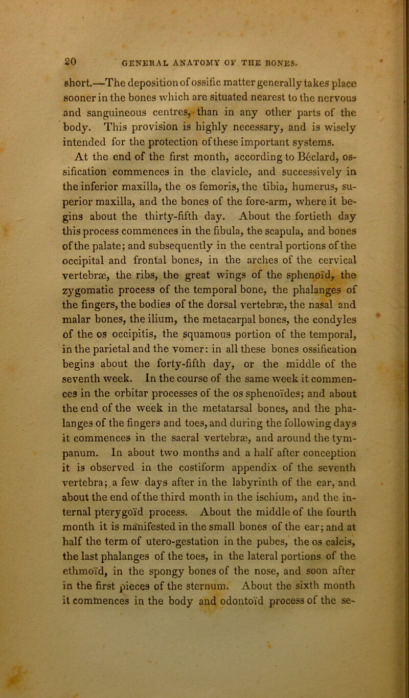 short.—The deposition of ossific matter generally takes place sooner in the bones which are situated nearest to the nervous and sanguineous centres, • than in any other parts of the body. This provision is highly necessary, and is wisely intended for the protection of these important systems. At the end of the first month, according to Beclard, os- sification commences in the clavicle, and successively in the inferior maxilla, the os femoris, the tibia, humerus, su- perior maxilla, and the bones of the fore-arm, where it be- gins about the thirty-fifth day. About the fortieth day this process commences in the fibula, the scapula, and bones of the palate; and subsequently in the central portions of the occipital and frontal bones, in the arches of the cervical vertebrae, the ribs, the great wings of the sphenoid, the zygomatic process of the temporal bone, the phalanges of the fingers, the bodies of the dorsal vertebrae, the nasal and malar bones, the ilium, the metacarpal bones, the condyles of the os occipitis, the squamous portion of the temporal, in the parietal and the vomer: in all these bones ossification begins about the forty-fifth day, or the middle of the seventh week. In the course of the same week it commen- ces in the orbitar processes of the os sphenoi'des; and about the end of the week in the metatarsal bones, and the pha- langes of the fingers and toes, and during the following days it commences in the sacral vertebrae, and around the tym- panum. In about two months and a half after conception it is observed in the costiform appendix of the seventh vertebra;.a few days after in the labyrinth of the ear, and about the end of the third month in the ischium, and the in- ternal pterygo'id process. About the middle of the fourth month it is manifested in the small bones of the ear; and at half the term of utero-gestation in the pubes, the os calcis, the last phalanges of the toes, in the lateral portions of the ethmoid, in the spongy bones of the nose, and soon after in the first pieces of the sternum. About the sixth month it commences in the body and odontoid process of the se-