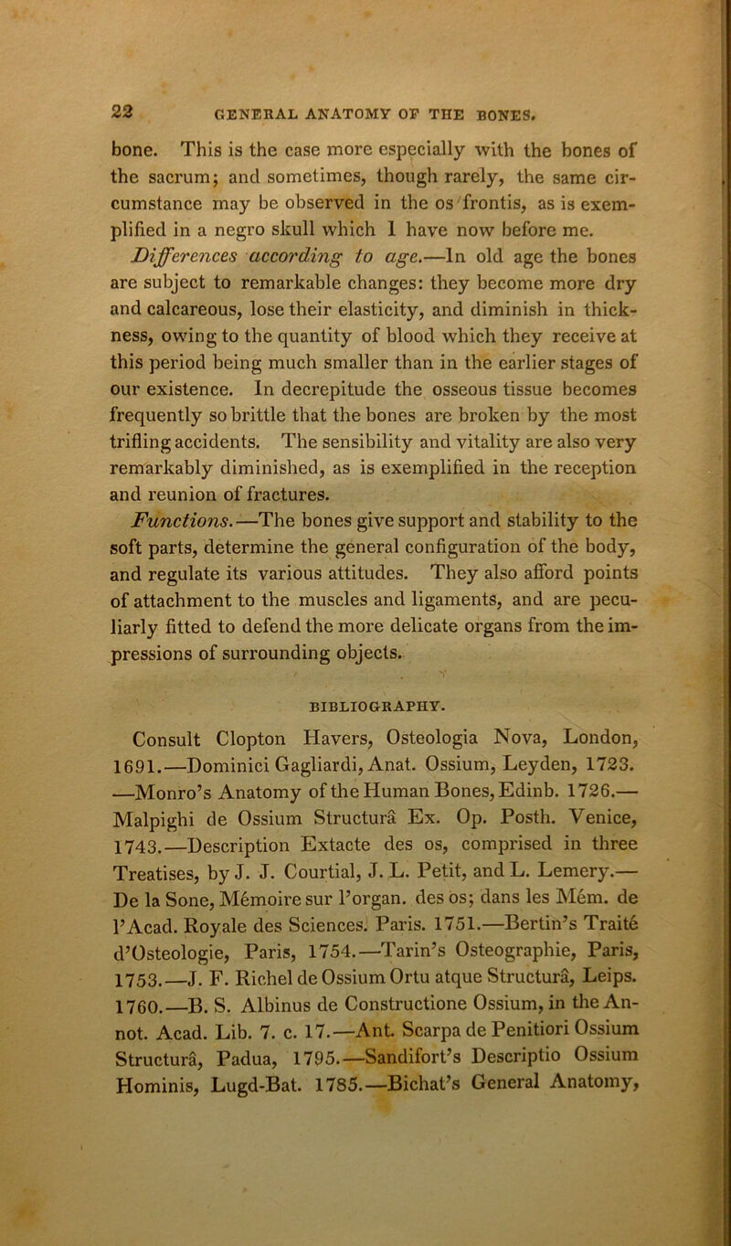 bone. This is the case more especially with the bones of the sacrum; and sometimes, though rarely, the same cir- cumstance may be observed in the os frontis, as is exem- plified in a negro skull which 1 have now before me. Differences according to age.—In old age the bones are subject to remarkable changes: they become more dry and calcareous, lose their elasticity, and diminish in thick- ness, owing to the quantity of blood which they receive at this period being much smaller than in the earlier stages of our existence. In decrepitude the osseous tissue becomes frequently so brittle that the bones are broken by the most trifling accidents. The sensibility and vitality are also very remarkably diminished, as is exemplified in the reception and reunion of fractures. Functions.—The bones give support and stability to the soft parts, determine the general configuration of the body, and regulate its various attitudes. They also afford points of attachment to the muscles and ligaments, and are pecu- liarly fitted to defend the more delicate organs from the im- pressions of surrounding objects. • f . Y BIBLIOGRAPHY. Consult Clopton Havers, Osteologia Nova, London, 1691.—Dominici Gagliardi, Anat. Ossium, Leyden, 1723. —Monro’s Anatomy of the Human Bones, Edinb. 1726.— Malpighi de Ossium Structura Ex. Op. Posth. Venice, 1743.—Description Extacte des os, comprised in three Treatises, by J. J. Courtial, J. L. Petit, and L. Lemery.— De la Sone, Memoiresur 1’organ, des os; dans les Mem. de l’Acad. Roy ale des Sciences. Paris. 1751.—Bertin’s Trait6 d’Osteologie, Paris, 1754.—Tariffs Osteographie, Paris, 1753.—J. F. Rich el de Ossium Ortu atque Structura, Leips. 1760.—B. S. Albinus de Constructione Ossium, in the An- not. Acad. Lib. 7. c. 17.—Ant. Scarpa de Penitiori Ossium Structura, Padua, 1795.—Sandifort’s Descriptio Ossium Hominis, Lugd-Bat. 1785.—Bichat’s General Anatomy,