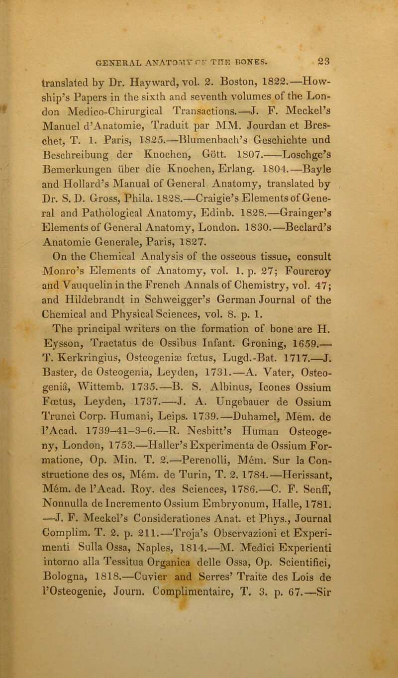 translated by Dr. Hay ward, yol. 2. Boston, 1822.—How- ship’s Papers in the sixth and seventh volumes of the Lon- don Medico-Chirurgical Transactions.—J. F. Meckel’s Manuel d’Anatomie, Traduit par MM. Jourdan et Bres- chet, T. 1. Paris, 1825.—Blumenbach’s Geschichte und Beschreibung der Knochen, Gott. 1S07. Loschge’s Bemerkungen iiber die Knochen, Erlang. 1S04.—Bayle and Hollard’s Manual of General Anatomy, translated by Dr. S. D. Gross, Phila. 182S.—Craigie’s Elements of Gene- ral and Pathological Anatomy, Edinb. 1828.—Grainger’s Elements of General Anatomy, London. 1830.—Bedard’s Anatomie Generale, Paris, 1827. On the Chemical Analysis of the osseous tissue, consult Monro’s Elements of Anatomy, vol. 1. p. 27; Fourcroy and Vauquelin in the French Annals of Chemistry, vol. 47; and Hildebrandt in Schweigger’s German Journal of the Chemical and Physical Sciences, vol. 8. p. 1. The principal writers on the formation of bone are H. Eysson, Tractatus de Ossibus Infant. Groning, 1659.— T. Kerkringius, Osteogeniae foetus, Lugd.-Bat. 1717.—J. Baster, de Osteogenia, Leyden, 1731.—A. Vater, Osteo- genia, Wittemb. 1735.—B. S. Albinus, leones Ossium Foetus, Leyden, 1737.—J. A. Ungebauer de Ossium Trunci Corp. Humani, Leips. 1739.—Duhamel, Mem. de l’Acad. 1739-41—3—6.—R. Nesbitt’s Human Osteoge- ny, London, 1753.—Haller’s Experimenta de Ossium For- matione, Op. Min. T. 2.—Perenolli, Mem. Sur la Con- structione des os, Mem. de Turin, T. 2. 1784.—Herissant, Mem. de l’Acad. Roy. des Sciences, 1786.—C. F. SenfF, Nonnulla de Incremento Ossium Embryonum, Halle, 1781. —J. F. Meckel’s Considerationes Anat. et Phys., Journal Complim. T. 2. p. 211.—Troja’s Observazioni et Experi- ment! Sulla Ossa, Naples, 1814.—M. Medici Experienti intorno alia Tessitua Organica delle Ossa, Op. Scientifici, Bologna, 1818.—Cuvier and Serres’ Traite des Lois de l’Osteogenie, Journ. Complimentaire, T. 3. p. 67.—Sir