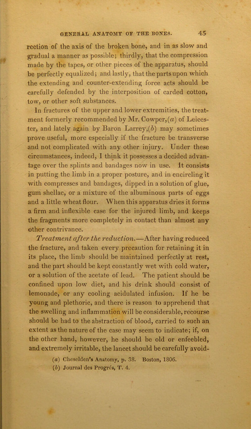 reetion of the axis of the broken bone, and in as slow and gradual a manner as possible; thirdly, that the compression made by the tapes, or other pieces of the apparatus, should be perfectly equalized; and lastly, that the parts upon which the extending and counter-extending force acts should be carefully defended by the interposition of carded cotton, tow, or other soft substances. In fractures of the upper and lower extremities, the treat- ment formerly recommended by Mr. Cowper,(«) of Leices- ter, and lately again by Baron Larrey,(6) may sometimes prove useful, more especially if the fracture be transverse and not complicated with any other injury. Under these circumstances, indeed, I think it possesses a decided advan- tage over the splints and bandages now in use. It consists in putting the limb in a proper posture, and in encircling it with compresses and bandages, dipped in a solution of glue, gum shellac, or a mixture of the albuminous parts of eggs and a little wheat flour. When this apparatus dries it forms a firm and inflexible case for the injured limb, and keeps the fragments more completely in contact than almost any other contrivance. Treatment after the reduction.—After having reduced the fracture, and taken every precaution for retaining it in its place, the limb should be maintained perfectly at rest, and the part should be kept constantly wet with cold water, or a solution of the acetate of lead. The patient should be confined upon low diet, and his drink should consist of lemonade, or any cooling acidulated infusion. If he be young and plethoric, and there is reason to apprehend that the swelling and inflammation will be considerable, recourse should be had to the abstraction of blood, carried to such an extent as the nature of the case may seem to indicate; if, on the other hand, however, he should be old or enfeebled, and extremely irritable, the lancet should be carefully avoid- (a) Cheselden’s Anatomy, p. 38. Boston, 1806. (b) Journal des Progrcs, T. 4.