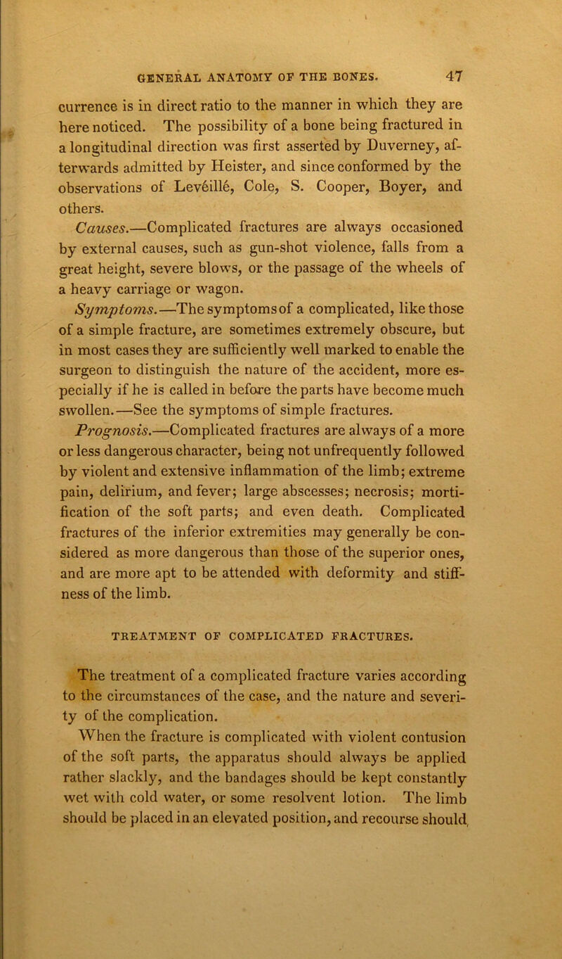 currence is in direct ratio to the manner in which they are here noticed. The possibility of a bone being fractured in a longitudinal direction was first asserted by Duverney, af- terwards admitted by Heister, and since conformed by the observations of Levffille, Cole, S. Cooper, Boyer, and others. Causes.—Complicated fractures are always occasioned by external causes, such as gun-shot violence, falls from a great height, severe blows, or the passage of the wheels of a heavy carriage or wagon. Symptoms.—The symptoms of a complicated, like those of a simple fracture, are sometimes extremely obscure, but in most cases they are sufficiently well marked to enable the surgeon to distinguish the nature of the accident, more es- pecially if he is called in before the parts have become much swollen.—See the symptoms of simple fractures. Prognosis.—Complicated fractures are always of a more or less dangerous character, being not unfrequently followed by violent and extensive inflammation of the limb; extreme pain, delirium, and fever; large abscesses; necrosis; morti- fication of the soft parts; and even death. Complicated fractures of the inferior extremities may generally be con- sidered as more dangerous than those of the superior ones, and are more apt to be attended with deformity and stiff- ness of the limb. TREATMENT OF COMPLICATED FRACTURES. The treatment of a complicated fracture varies according to the circumstances of the case, and the nature and severi- ty of the complication. When the fracture is complicated with violent contusion of the soft parts, the apparatus should always be applied rather slackly, and the bandages should be kept constantly wet with cold water, or some resolvent lotion. The limb should be placed in an elevated position, and recourse should,