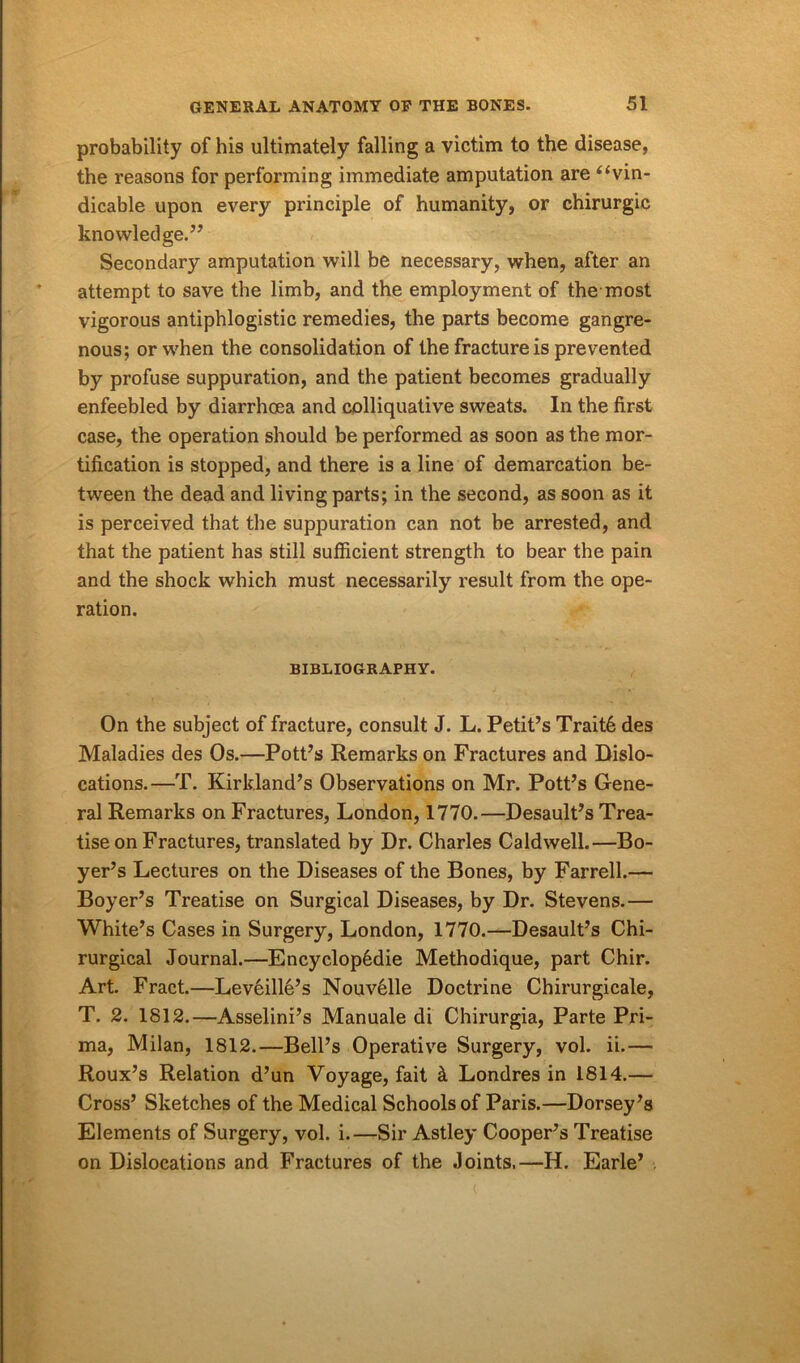 probability of his ultimately falling a victim to the disease, the reasons for performing immediate amputation are “vin- dicable upon every principle of humanity, or chirurgic knowledge.” Secondary amputation will be necessary, when, after an attempt to save the limb, and the employment of the most vigorous antiphlogistic remedies, the parts become gangre- nous; or when the consolidation of the fracture is prevented by profuse suppuration, and the patient becomes gradually enfeebled by diarrhoea and colliquative sweats. In the first case, the operation should be performed as soon as the mor- tification is stopped, and there is a line of demarcation be- tween the dead and living parts; in the second, as soon as it is perceived that the suppuration can not be arrested, and that the patient has still sufficient strength to bear the pain and the shock which must necessarily result from the ope- ration. BIBLIOGRAPHY. On the subject of fracture, consult J. L. Petit’s Trait6 des Maladies des Os.—Pott’s Remarks on Fractures and Dislo- cations.—T. Kirkland’s Observations on Mr. Pott’s Gene- ral Remarks on Fractures, London, 1770.—Desault’s Trea- tise on Fractures, translated by Dr. Charles Caldwell.—Bo- yer’s Lectures on the Diseases of the Bones, by Farrell.— Boyer’s Treatise on Surgical Diseases, by Dr. Stevens.— White’s Cases in Surgery, London, 1770.—Desault’s Chi- rurgical Journal.—Encyclop6die Methodique, part Chir. Art. Fract.—Leveille’s Nouvelle Doctrine Chirurgicale, T. 2. 1812.—Asselini’s Manuale di Chirurgia, Parte Pri- ma, Milan, 1812.—Bell’s Operative Surgery, vol. ii.— Roux’s Relation d’un Voyage, fait k Londres in 1814.— Cross’ Sketches of the Medical Schools of Paris.—Dorsey’s Elements of Surgery, vol. i.—Sir Astley Cooper’s Treatise on Dislocations and Fractures of the Joints.—H. Earle’