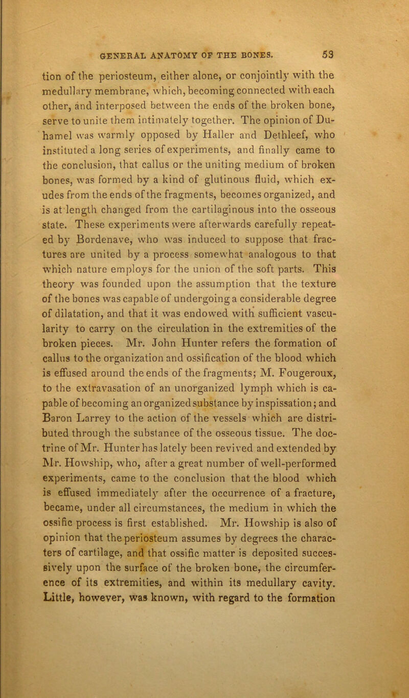 tion of the periosteum, either alone, or conjointly with the medullary membrane, which, becoming connected with each other, and interposed between the ends of the broken bone, serve to unite them intimately together. The opinion of Du- hamel was warmly opposed by Haller and Dethleef, who instituted a long series of experiments, and finally came to the conclusion, that callus or the uniting medium of broken bones, was formed by a kind of glutinous fluid, which ex- udes from the ends of the fragments, becomes organized, and is atlength changed from the cartilaginous into the osseous state. These experiments were afterwards carefully repeat- ed by Bordenave, who was induced to suppose that frac- tures are united by a process somewhat analogous to that which nature employs for the union of the soft parts. This theory was founded upon the assumption that the texture of the bones was capable of undergoing a considerable degree of dilatation, and that it was endowed with sufficient vascu- larity to carry on the circulation in the extremities of the broken pieces. Mr. John Hunter refers the formation of callus to the organization and ossification of the blood which is effused around the ends of the fragments; M. Fougeroux, to the extravasation of an unorganized lymph wThich is ca- pable of becoming an organized substance by inspissation; and Baron Larrey to the action of the vessels which are distri- buted through the substance of the osseous tissue. The doc- trine of Mr. Hunter has lately been revived and extended by Mr. Howship, who, after a great number of well-performed experiments, came to the conclusion that the blood which is effused immediately after the occurrence of a fracture, became, under all circumstances, the medium in which the ossific process is first established. Mr. Howship is also of opinion that the periosteum assumes by degrees the charac- ters of cartilage, and that ossific matter is deposited succes- sively upon the surface of the broken bone, the circumfer- ence of its extremities, and within its medullary cavity. Little, however, was known, with regard to the formation