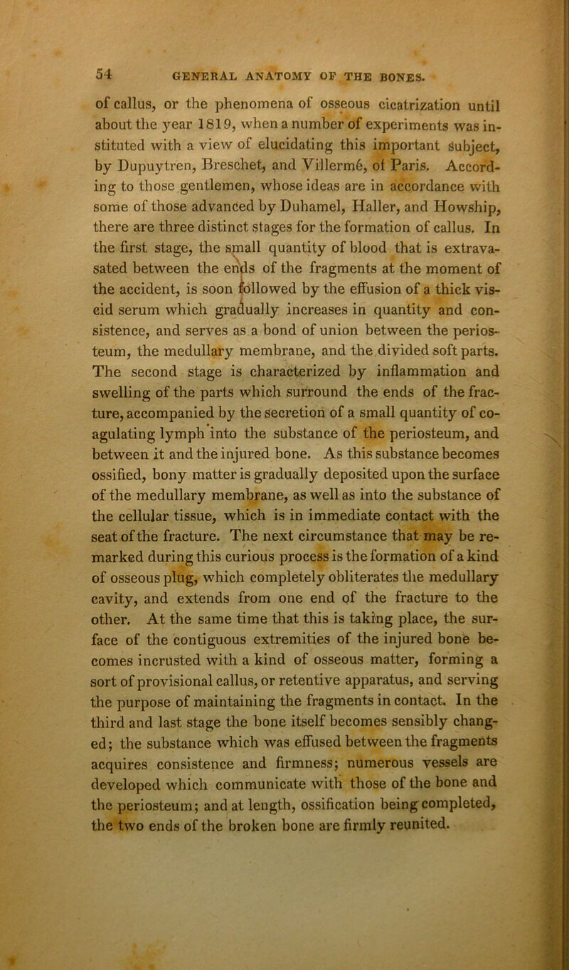 of callus, or the phenomena of osseous cicatrization until about the year 1819, when a number of experiments was in- stituted with a view of elucidating this important Subject, by Dupuytren, Breschet, and Villerm6, of Paris. Accord- ing to those gentlemen, whose ideas are in accordance with some of those advanced by Duhamel, Haller, and Howship, there are three distinct stages for the formation of callus. In the first stage, the small quantity of blood that is extrava- sated between the ends of the fragments at the moment of the accident, is soon followed by the effusion of a thick vis- cid serum which gradually increases in quantity and con- sistence, and serves as a bond of union between the perios- teum, the medullary membrane, and the divided soft parts. The second stage is characterized by inflammation and swelling of the parts which surround the ends of the frac- ture, accompanied by the secretion of a small quantity of co- agulating lymph into the substance of the periosteum, and. between it and the injured bone. As this substance becomes ossified, bony matter is gradually deposited upon the surface of the medullary membrane, as well as into the substance of the cellular tissue, which is in immediate contact with the seat of the fracture. The next circumstance that may be re- marked during this curious process is the formation of a kind of osseous plug, which completely obliterates the medullary cavity, and extends from one end of the fracture to the other. At the same time that this is taking place, the sur- face of the contiguous extremities of the injured bone be- comes incrusted with a kind of osseous matter, forming a sort of provisional callus, or retentive apparatus, and serving the purpose of maintaining the fragments in contact. In the third and last stage the bone itself becomes sensibly chang- ed ; the substance which was effused between the fragments acquires consistence and firmness; numerous vessels are developed which communicate with those of the bone and the periosteum; and at length, ossification being completed, the two ends of the broken bone are firmly reunited.