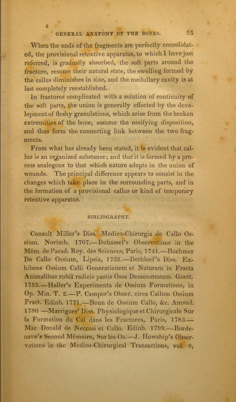 I GENERAL ANATOMY OF THE BONES. 55 When the ends of the fragments are perfectly consolidat- ed, the provisional retentive apparatus, to which I have just referred, is gradually absorbed, the soft parts around the fracture, resume their natural state, the swelling formed by the callus diminishes in size, and the medullary cavity is at last completely reestablished. In fractures complicated with a solution of continuity of the soft parts, the union is generally effected by the deve- lopment of fleshy granulations, which arise from the broken extremities of the bone, assume the ossifying disposition, and thus form the connecting link between the two frag- ments. From what has already been stated, it is evident that cal- lus is an oiganized substance; and that it is formed by a pro- cess analogous to that which nature adopts in the union of wounds. The principal difference appears to consist in the changes which take place in the surrounding parts, and in the formation of a provisional callus or kind of temporary retentive apparatus. BIBLIOGRAPHY. . Consult Miller’s Diss. Medico-Chirurgia de Callo Os- sium. Norimb. 1707.—Duhamel’s Observations in the Mem. del’acad. Roy. des Sciences, Paris, 1741.—Boehmer De Callo Ossium, Lipsia, 1752.—Dethleef’s Diss. Ex- hibens Ossium Calli Oenerationem et Naturam in Fracta Animalibus rubia radicis pastis Ossa Demonstratem. Goett. 1753.—Haller’s Experimenta de Ossium Formatione, in Op. Min. T. 2.—P. Camper’s Obser. circa Callum Ossium Fract. Edinb. 1771.—Bonn de Ossium Callo, &c. Amstel. 1780 —Marrigues’ Diss. Physiologique et Chirurgicale Sur la Formation du Cal dans les Fractures, Paris, 1783.— Mac Donald de Necrosi et Callo. Edinb. 1799.—Borde- nave’s Second Memoire, Sur les Os.—J. Howship’s Obser- vations in the Medico-Chirurgical Transactions, vol. 9,