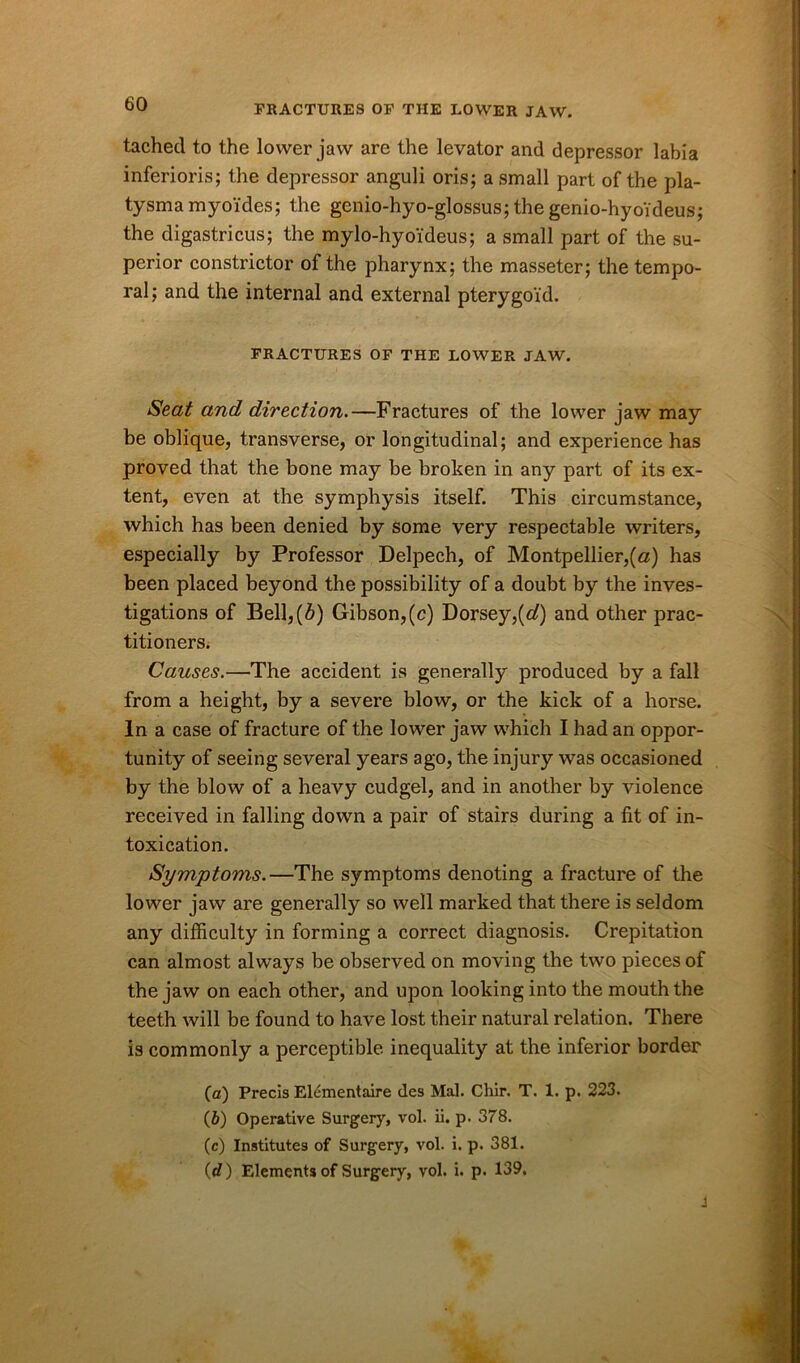 tached to the lower jaw are the levator and depressor labia inferioris; the depressor anguli oris; a small part of the pla- tysma myo'ides; the gcnio-hyo-glossus; the genio-hyoideus; the digastricus; the mylo-hyo'ideus; a small part of the su- perior constrictor of the pharynx; the masseter; the tempo- ral; and the internal and external pterygoid. FRACTURES OF THE LOWER JAW. Seat and direction.—Fractures of the lower jaw may be oblique, transverse, or longitudinal; and experience has proved that the bone may be broken in any part of its ex- tent, even at the symphysis itself. This circumstance, which has been denied by some very respectable writers, especially by Professor Delpech, of Montpellier,(«) has been placed beyond the possibility of a doubt by the inves- tigations of Bell,(b) Gibson,(c) Dorsey,(of) and other prac- titioners. Causes.—The accident is generally produced by a fall from a height, by a severe blow, or the kick of a horse. In a case of fracture of the lower jaw which I had an oppor- tunity of seeing several years ago, the injury was occasioned by the blow of a heavy cudgel, and in another by violence received in falling down a pair of stairs during a fit of in- toxication. Symptoms.—The symptoms denoting a fracture of the lower jaw are generally so well marked that there is seldom any difficulty in forming a correct diagnosis. Crepitation can almost always be observed on moving the two pieces of the jaw on each other, and upon looking into the mouth the teeth will be found to have lost their natural relation. There is commonly a perceptible inequality at the inferior border (a) Precis Elementaire ties Mai. Chir. T. 1. p. 223. (b) Operative Surgery, vol. ii. p. 378. (c) Institutes of Surgery, vol. i. p. 381. (c?) Elements of Surgery, vol. i. p. 139. j