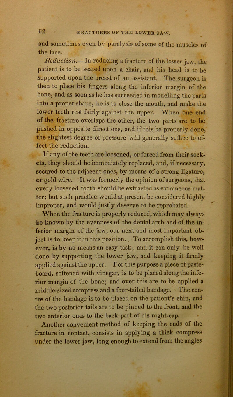 and sometimes even by paralysis of some of the muscles of the face. Reduction.—In reducing a fracture of the lower jaw, the patient is to be seated upon a chair, and his head is to be supported upon the breast of an assistant. The surgeon is then to place his fingers along the inferior margin of the bone, and as soon as he has succeeded in modelling the parts into a proper shape, he is to close the mouth, and make the lower teeth rest fairly against the upper. When one end of the fracture overlaps the other, the two parts are to be pushed in opposite directions, and if this be properly done, the slightest degree of pressure will generally suffice to ef- fect the reduction. If any of the teeth are loosened, or forced from their sock- ets, they should be immediately replaced, and, if necessary, secured to the adjacent ones, by means of a strong ligature, or gold wire. It was formerly the opinion of surgeons, that every loosened tooth should be extracted as extraneous mat- ter; but such practice would at present be considered highly improper, and would justly deserve to be reprobated. When the fracture is properly reduced, which may always be known by the evenness of the dental arch and of the in- ferior margin of the jaw, our next and most important ob- ject is to keep it in this position. To accomplish this, how- ever, is by no means an easy task; and it can only be well done by supporting the lower jaw, and keeping it firmly applied against the upper. For this purpose a piece of paste- board, softened with vinegar, is to be placed along the infe- rior margin of the bone; and over this are to be applied a middle-sized compress and a four-tailed bandage. The cen- tre of the bandage is to be placed on the patient’s chin, and the two posterior tails are to be pinned to the front, and the two anterior ones to the back part of his night-cap. Another convenient method of keeping the ends of the fracture in contact, consists in applying a thick compress under the lower jaw, long enough to extend from the angles