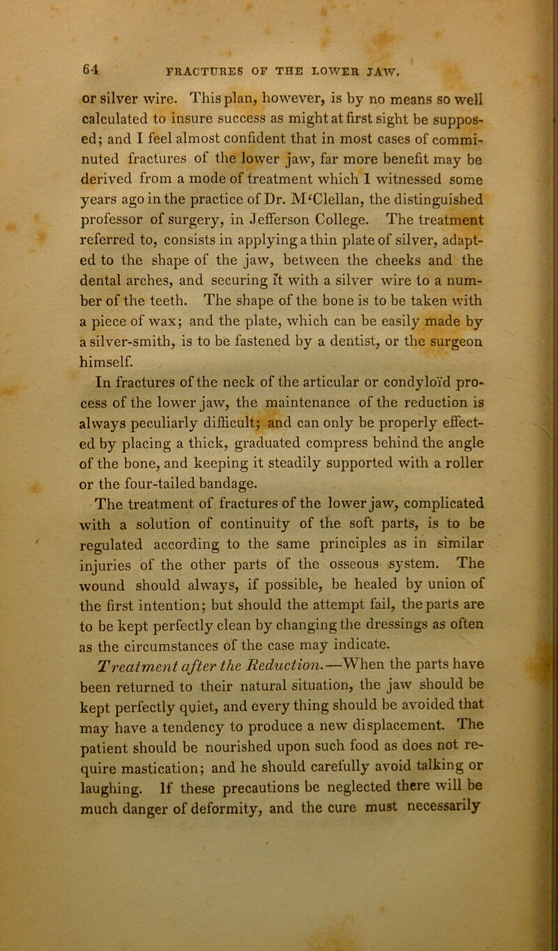 or silver wire. This plan, however, is by no means so well calculated to insure success as might at first sight be suppos- ed; and I feel almost confident that in most cases of commi- nuted fractures of the lower jaw, far more benefit may be derived from a mode of treatment which 1 witnessed some years ago in the practice of Dr. M‘Clellan, the distinguished professor of surgery, in Jefferson College. The treatment referred to, consists in applying a thin plate of silver, adapt- ed to the shape of the jaw, between the cheeks and the dental arches, and securing it with a silver wire to a num- ber of the teeth. The shape of the bone is to be taken with a piece of wax; and the plate, which can be easily made by a silver-smith, is to be fastened by a dentist, or the surgeon himself. In fractures of the neck of the articular or condyloid pro- cess of the lower jaw, the maintenance of the reduction is always peculiarly difficult; and can only be properly effect- ed by placing a thick, graduated compress behind the angle of the bone, and keeping it steadily supported with a roller or the four-tailed bandage. The treatment of fractures of the lower jaw, complicated with a solution of continuity of the soft parts, is to be regulated according to the same principles as in similar injuries of the other parts of the osseous system. The wound should always, if possible, be healed by union of the first intention; but should the attempt fail, the parts are to be kept perfectly clean by changing the dressings as often as the circumstances of the case may indicate. Treatment after the Reduction.^-When the parts have been returned to their natural situation, the jaw should be kept perfectly quiet, and everything should be avoided that may have a tendency to produce a new displacement. The patient should be nourished upon such food as does not re- quire mastication; and he should carelully avoid talking or laughing. If these precautions be neglected there will be much danger of deformity, and the cure must necessarily