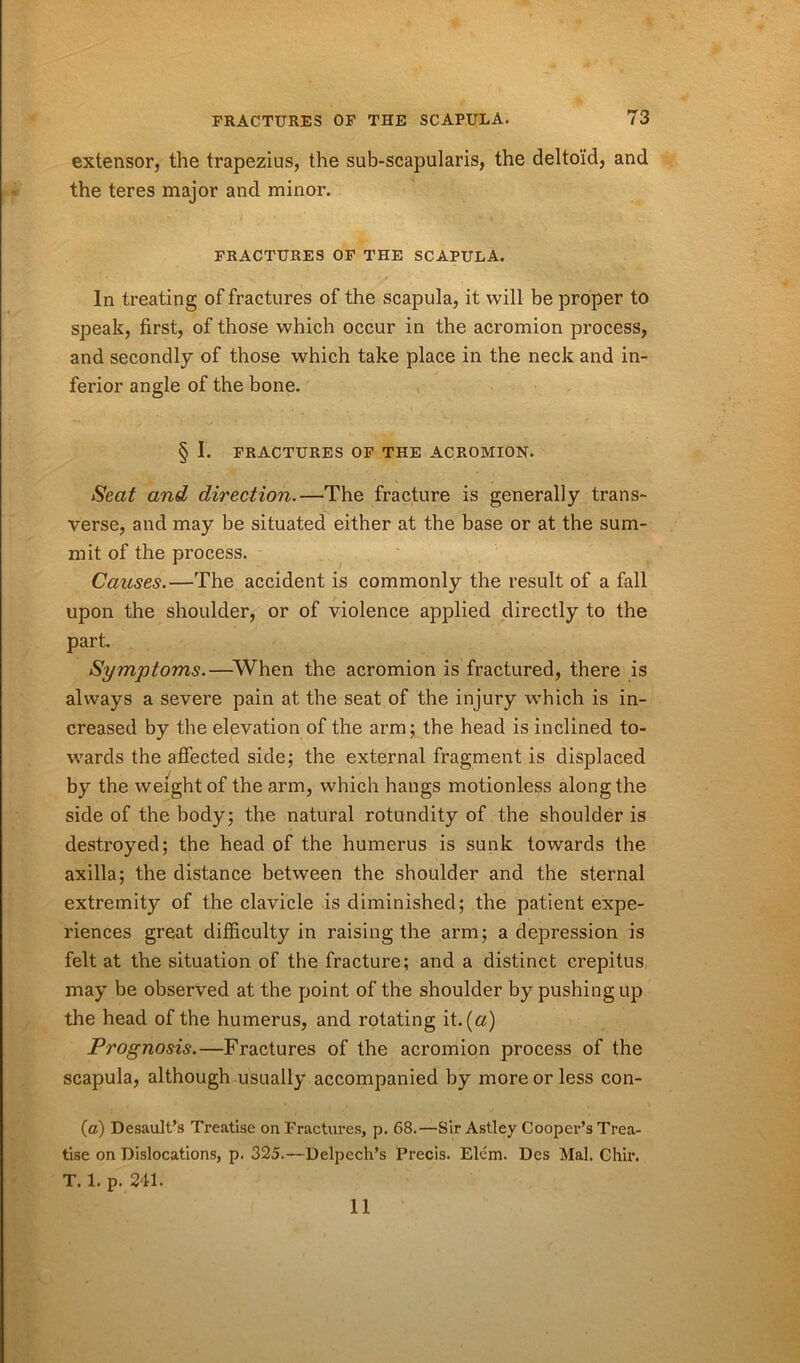 extensor, the trapezius, the sub-scapularis, the deltoid, and the teres major and minor. FRACTURES OF THE SCAPULA. In treating of fractures of the scapula, it will be proper to speak, first, of those which occur in the acromion process, and secondly of those which take place in the neck and in- ferior angle of the bone. § I. FRACTURES OF THE ACROMION. Seat and direction.—The fracture is generally trans- verse, and may be situated either at the base or at the sum- mit of the process. Causes.—The accident is commonly the result of a fall upon the shoulder, or of violence applied directly to the part. Symptoms.—-When the acromion is fractured, there is always a severe pain at the seat of the injury which is in- creased by the elevation of the arm; the head is inclined to- wards the affected side; the external fragment is displaced by the weight of the arm, which hangs motionless along the side of the body; the natural rotundity of the shoulder is destroyed; the head of the humerus is sunk towards the axilla; the distance between the shoulder and the sternal extremity of the clavicle is diminished; the patient expe- riences great difficulty in raising the arm; a depression is felt at the situation of the fracture; and a distinct crepitus may be observed at the point of the shoulder by pushing up the head of the humerus, and rotating it. (a) Prognosis.—Fractures of the acromion process of the scapula, although usually accompanied by more or less con- fa) Desault’s Treatise on Fractures, p. 68.—Sir Astley Cooper’s Trea- tise on Dislocations, p. 325.—Delpech’s Precis. Elcm. Des Mai, Chir. T.1. p. 241. 11