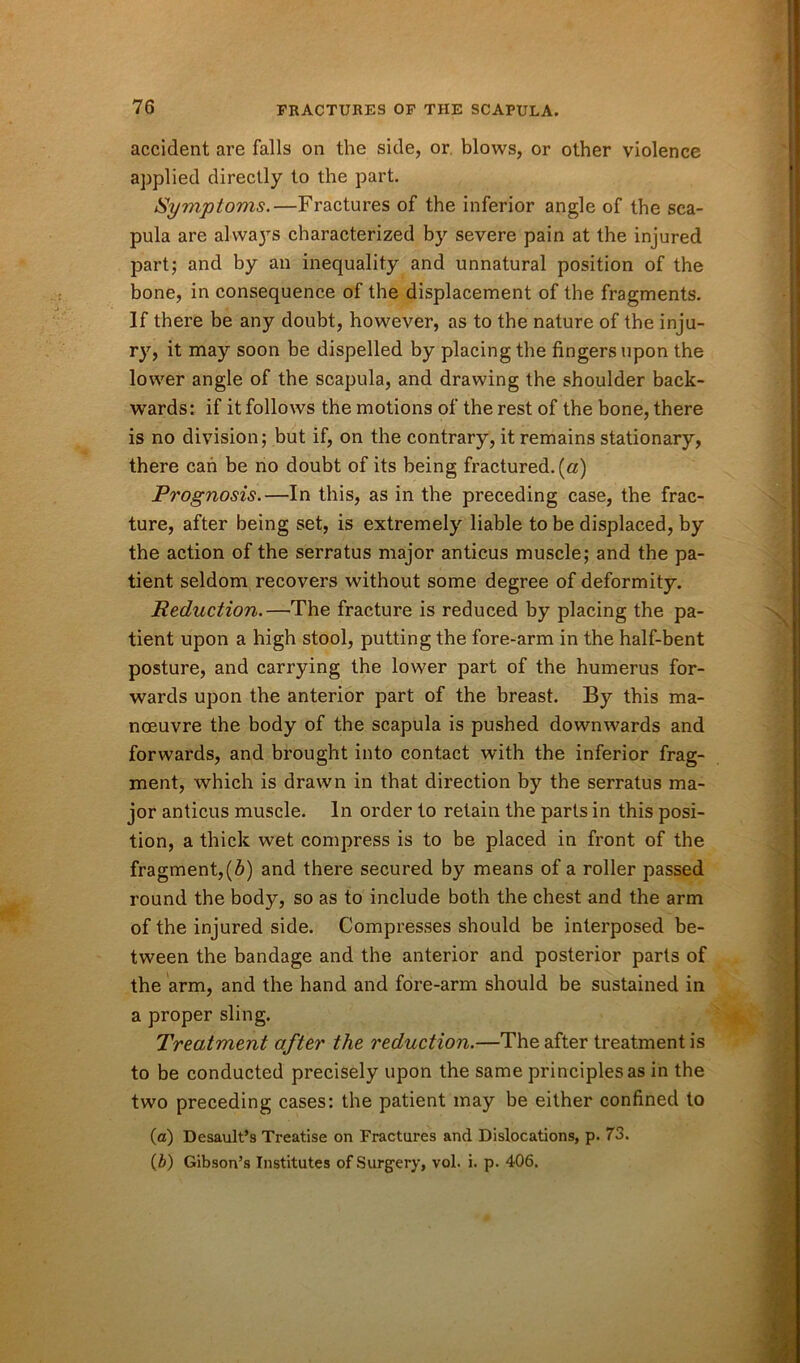 accident are falls on the side, or blows, or other violence applied directly to the part. Symptoms.—Fractures of the inferior angle of the sca- pula are always characterized by severe pain at the injured part; and by an inequality and unnatural position of the bone, in consequence of the displacement of the fragments. If there be any doubt, however, as to the nature of the inju- ry, it may soon be dispelled by placing the fingers upon the lower angle of the scapula, and drawing the shoulder back- wards : if it follows the motions of the rest of the bone, there is no division; but if, on the contrary, it remains stationary, there can be no doubt of its being fractured, (a) Prognosis.—In this, as in the preceding case, the frac- ture, after being set, is extremely liable to be displaced, by the action of the serratus major anticus muscle; and the pa- tient seldom recovers without some degree of deformity. Reduction.—The fracture is reduced by placing the pa- tient upon a high stool, putting the fore-arm in the half-bent posture, and carrying the lower part of the humerus for- wards upon the anterior part of the breast. By this ma- noeuvre the body of the scapula is pushed downwards and forwards, and brought into contact with the inferior frag- ment, which is drawn in that direction by the serratus ma- jor anticus muscle. In order to retain the parts in this posi- tion, a thick wet compress is to be placed in front of the fragment,(b) and there secured by means of a roller passed round the body, so as to include both the chest and the arm of the injured side. Compresses should be interposed be- tween the bandage and the anterior and posterior parts of the arm, and the hand and fore-arm should be sustained in a proper sling. Treatment after the reduction.—The after treatment is to be conducted precisely upon the same principles as in the two preceding cases: the patient may be either confined to (a) Desault’s Treatise on Fractures and Dislocations, p. 73. (&) Gibson’s Institutes of Surgery, vol. i. p. 406.