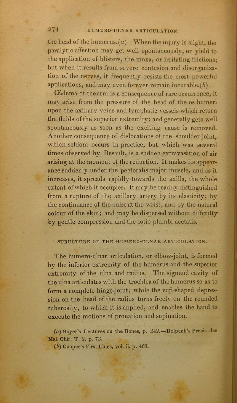 the head of the humerus, (a) When the injury is slight, the paralytic affection may get well spontaneously, or yield to the application of blisters, the moxa, or irritating frictions; but when it results from severe contusion and disorganiza- tion of the nerves, it frequently resists the most powerful applications, and may even forever remain incurable.(Z>) (Edema of the arm is a consequence of rare occurrence, it may arise from the pressure of the head of the os humeri upon the axillary veins and lymphatic vessels which return the fluids of the superior extremity; and generally gets well spontaneously as soon as the exciting cause is removed. Another consequence of dislocations of the shoulder-joint, which seldom occurs in practice, but which was several times observed by Desault, is a sudden extravasation of air arising at the moment of the reduction. It makes its appear- ance suddenly under the pectoralis major muscle, and as it increases, it spreads rapidly towards the axilla, the whole extent of which it occupies. It may be readily distinguished from a rupture of the axillary artery by its elasticity; by the continuance of the pulse at the wrist; and by the natural colour of the skin; and may be dispersed without difficulty' by gentle compression and the lotio plumbi acetatis. STRUCTURE OF THE HUMERO-ULNAR ARTICULATION. The humero-ulnar articulation, or elbow-joint, is formed by the inferior extremity of the humerus and the superior extremity of the ulna and radius. The sigmoid cavity of the ulna articulates with the trochlea of the humerus so as to form a complete hinge-joint; while the cup-shaped depres- sion on the head of the radius turns freely on the rounded tuberosity, to which it is applied, and enables the hand to execute the motions of pronation and supination. (a) Boyer’s Lectures on the Bones, p. 242.—Delpech’s Precis, des Mai. Chir. T. 2. p. 73. (5) Cooper’s First Lines, vol. ii. p. 463.