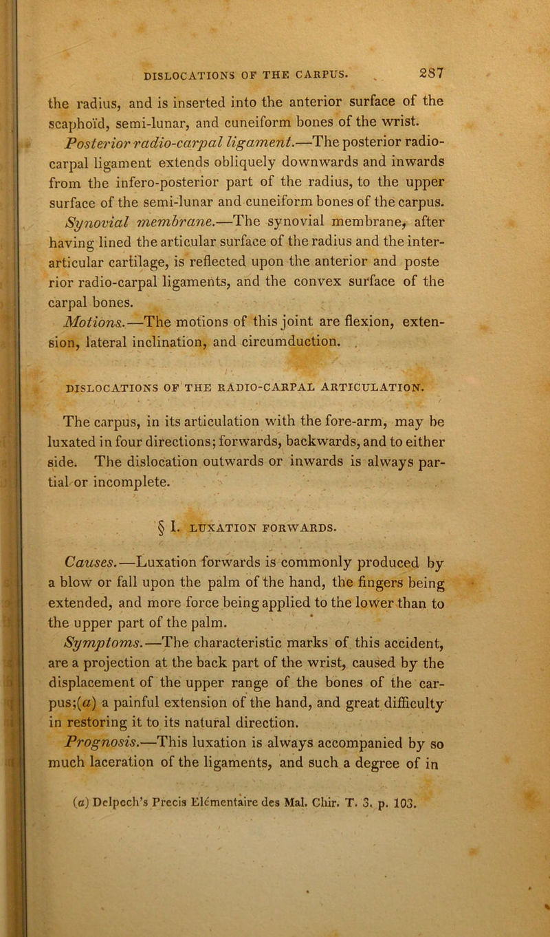 the radius, and is inserted into the anterior surface oi the scaphoid, semi-lunar, and cuneiform bones of the wrist. Posterior radio-carpal ligament.—The posterior radio- carpal ligament extends obliquely downwards and inwards from the infero-posterior part of the radius, to the upper surface of the semi-lunar and cuneiform bones of the carpus. Synovial membrane.—The synovial membrane, after having lined the articular surface of the radius and the inter- articular cartilage, is reflected upon the anterior and poste rior radio-carpal ligaments, and the convex surface of the carpal bones. Motions.—The motions of this joint are flexion, exten- sion, lateral inclination, and circumduction. DISLOCATIONS OF THE RADIO-CARPAL ARTICULATION. The carpus, in its articulation with the fore-arm, may be luxated in four directions; forwards, backwards, and to either side. The dislocation outwards or inwards is always par- tial or incomplete. § 1. LUXATION FORWARDS. Causes.—Luxation forwards is commonly produced by a blow or fall upon the palm of the hand, the fingers being extended, and more force being applied to the lower than to the upper part of the palm. Symptoms.—The characteristic marks of this accident, are a projection at the back part of the wrist, caused by the displacement of the upper range of the bones of the car- pus;^) a painful extension of the hand, and great difficulty in restoring it to its natural direction. Prognosis.—This luxation is always accompanied by so much laceration of the ligaments, and such a degree of in
