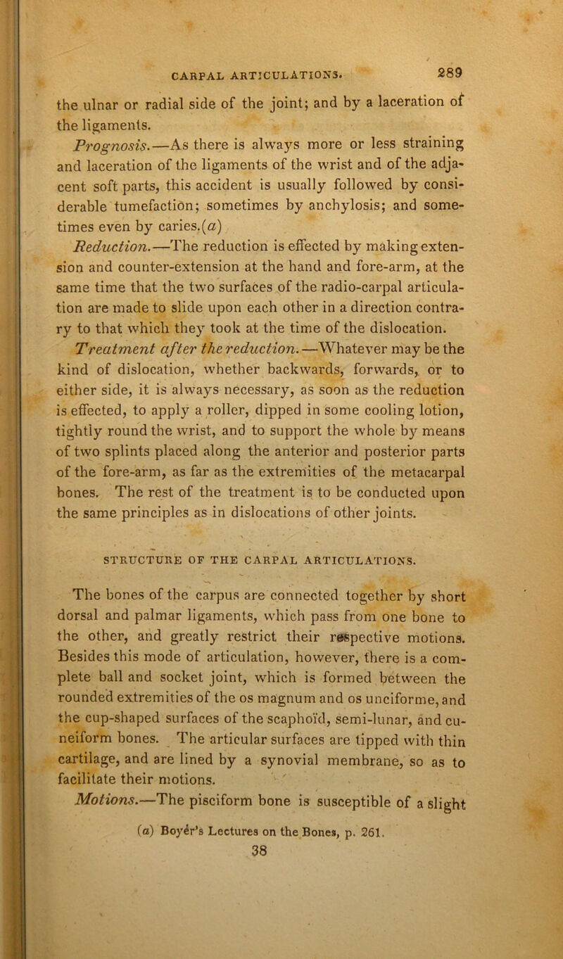 the ulnar or radial side of the joint; and by a laceration of the ligaments. Prognosis.—As there is always more or less straining and laceration of the ligaments of the wrist and of the adja- cent soft parts, this accident is usually followed by consi- derable tumefaction; sometimes by anchylosis; and some- times even by caries.(a) Reduction.—The reduction is effected by making exten- sion and counter-extension at the hand and fore-arm, at the same time that the two surfaces of the radio-carpal articula- tion are made to slide upon each other in a direction contra- ry to that which they took at the time of the dislocation. Treatment after the reduction. —Whatever may be the kind of dislocation, whether backwards, forwards,, or to either side, it is always necessary, as soon as the reduction is effected, to apply a roller, dipped in some cooling lotion, tightly round the wrist, and to support the whole by means of two splints placed along the anterior and posterior parts of the fore-arm, as far as the extremities of the metacarpal bones. The rest of the treatment is to be conducted upon the same principles as in dislocations of other joints. STRUCTURE OF THE CARPAL ARTICULATIONS. '“** ••■Cr St' Hr The bones of the carpus are connected together by short dorsal and palmar ligaments, which pass from one bone to the other, and greatly restrict their respective motions. Besides this mode of articulation, however, there is a com- plete ball and socket joint, which is formed between the rounded extremities of the os magnum and os unciforme, and the cup-shaped surfaces of the scaphoid, semi-lunar, and cu- neiform bones. The articular surfaces are tipped with thin cartilage, and are lined by a synovial membrane, so as to facilitate their motions. Motions.—The pisciform bone is susceptible of a slight (a) Boyer’s Lectures on the Bones, p. 261. 38