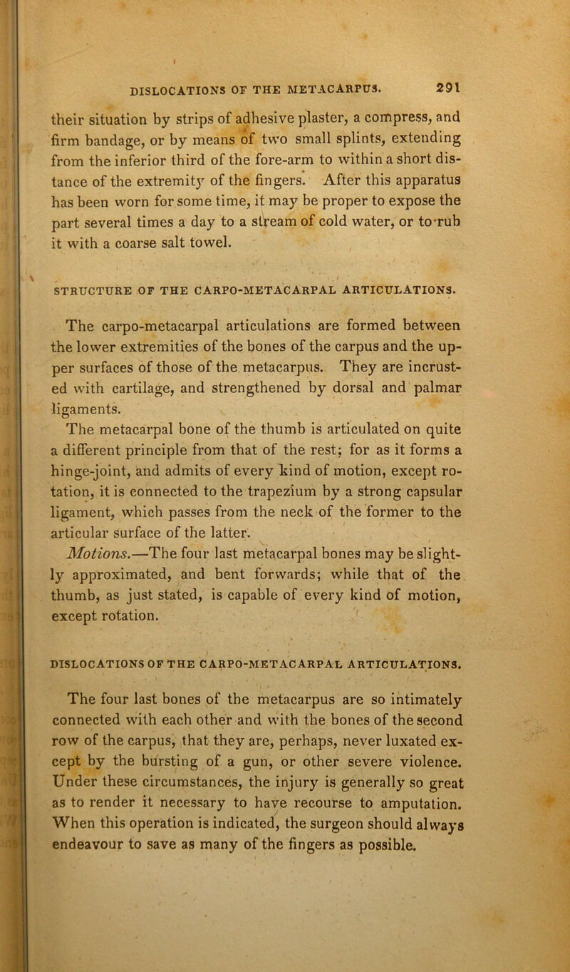 I DISLOCATIONS OF THE METACARPUS. 291 their situation by strips of adhesive plaster, a compress, and firm bandage, or by means of two small splints, extending from the inferior third of the fore-arm to within a short dis- tance of the extremit}r of the fingers. After this apparatus has been worn for some time, it may be proper to expose the part several times a day to a stream of cold water, or to-rub it with a coarse salt towel. STRUCTURE OF THE CARPO-METACARPAL ARTICULATIONS. ■ ' * ••• f 7 V i ■ \ . The carpo-metacarpal articulations are formed between the lower extremities of the bones of the carpus and the up- per surfaces of those of the metacarpus. They are incrust- ed with cartilage, and strengthened by dorsal and palmar ligaments. The metacarpal bone of the thumb is articulated on quite a different principle from that of the rest; for as it forms a hinge-joint, and admits of every kind of motion, except ro- tation, it is connected to the trapezium by a strong capsular ligament, which passes from the neck of the former to the articular surface of the latter. Motions.—The four last metacarpal bones may be slight- ly approximated, and bent forwards; while that of the thumb, as just stated, is capable of every kind of motion, except rotation. , v • . . v . , ' ) ' l * ' *-*•«. DISLOCATIONS OF THE CARPO-METACARPAL ARTICULATIONS. The four last bones of the metacarpus are so intimately connected with each other and with the bones of the second row of the carpus, that they are, perhaps, never luxated ex- cept by the bursting of a gun, or other severe violence. Under these circumstances, the injury is generally so great as to render it necessary to have recourse to amputation. When this operation is indicated, the surgeon should always endeavour to save as many of the fingers as possible.