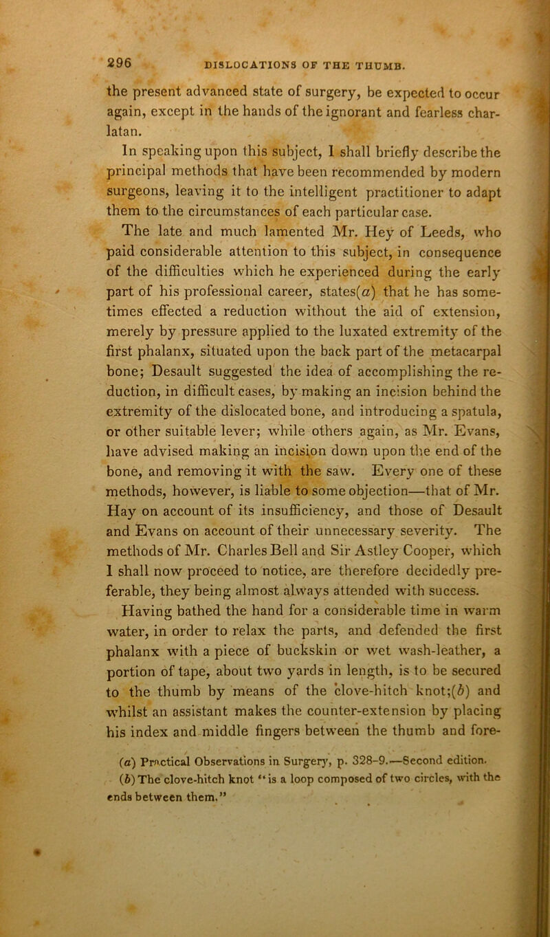 the present advanced state of surgery, be expected to occur again, except in the hands of the ignorant and fearless char- latan. In speaking upon this subject, 1 shall briefly describe the principal methods that have been recommended by modern surgeons, leaving it to the intelligent practitioner to adapt them to the circumstances of each particular case. The late and much lamented Mr. Hey of Leeds, who paid considerable attention to this subject, in consequence of the difficulties which he experienced during the early part of his professional career, states(a) that he has some- times effected a reduction without the aid of extension, merely by pressure applied to the luxated extremity of the first phalanx, situated upon the back part of the metacarpal bone; Desault suggested the idea of accomplishing the re- duction, in difficult cases, by making an incision behind the extremity of the dislocated bone, and introducing a spatula, or other suitable lever; while others again, as Mr. Evans, have advised making an incision down upon the end of the bone, and removing it with the saw. Every one of these methods, however, is liable to some objection—that of Mr. Hay on account of its insufficiency, and those of Desault and Evans on account of their unnecessary severity. The methods of Mr. Charles Bell and Sir Astley Cooper, which 1 shall now proceed to notice, are therefore decidedly pre- ferable, they being almost always attended with success. \ Having bathed the hand for a considerable time in warm water, in order to relax the parts, and defended the first phalanx with a piece of buckskin or wet wash-leather, a portion of tape, about two yards in length, is to be secured to the thumb by means of the clove-hitch knot;(6) and whilst an assistant makes the counter-extension by placing his index and middle fingers between the thumb and fore- fa) Practical Observations in Surgery, p. 328-9.—Second edition. (b) The clove-hitch knot “is a loop composed of two circles, with the ends between them.”