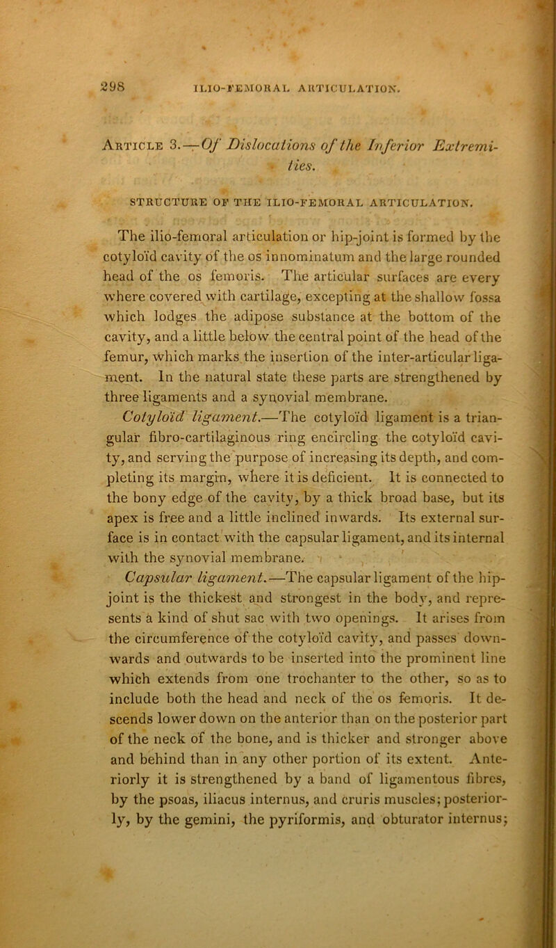 Article 3.—Of Dislocations of the Inferior Extremi- ties. STRUCTURE OF THE ILIO-FEMORAL ARTICULATION. The ilio-femoral articulation or hip-joint is formed by the cotyloid cavity of the os innominatum and the large rounded head of the os femoris. The articular surfaces are every where covered with cartilage, excepting at the shallow fossa which lodges the adipose substance at the bottom of the cavity, and a little below the central point of the head of the femur, which marks the insertion of the inter-articular liga- ment. In the natural state these parts are strengthened by three ligaments and a synovial membrane. Cotyloid ligament.—The cotyloid ligament is a trian- gular fibro-cartilaginous ring encircling the cotyloid cavi- ty, and serving the purpose of increasing its depth, and com- pleting its margin, where it is deficient. It is connected to the bony edge of the cavity, by a thick broad base, but its apex is free and a little inclined inwards. Its external sur- face is in contact with the capsular ligament, and its internal with the synovial membrane. Capsular ligament.—The capsular ligament of the hip- joint is the thickest and strongest in the body, and repre- sents a kind of shut sac with two openings. It arises from the circumference of the cotyloid cavity, and passes down- wards and outwards to be inserted into the prominent line which extends from one trochanter to the other, so as to include both the head and neck of the os femoris. It de- scends lower down on the anterior than on the posterior part of the neck of the bone, and is thicker and stronger above and behind than in any other portion of its extent. Ante- riorly it is strengthened by a band of ligamentous fibres, by the psoas, iliacus internus, and cruris muscles; posterior- ly, by the gemini, the pyriformis, and obturator internus;