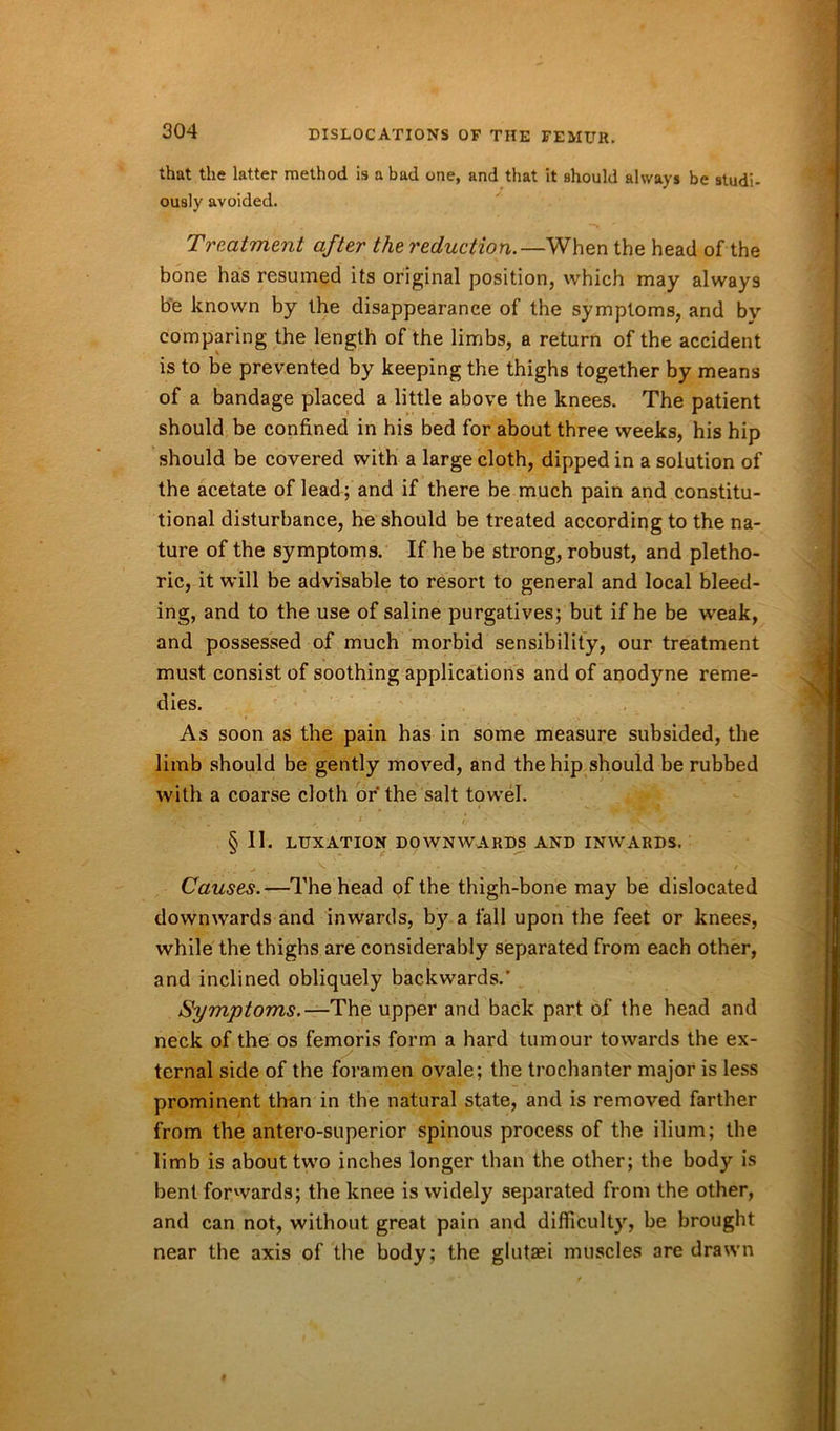 that the latter method is a bad one, and that it should always be studi- ously avoided. Treatment after the reduction.—When the head of the bone has resumed its original position, which may always be known by the disappearance of the symptoms, and by comparing the length of the limbs, a return of the accident is to be prevented by keeping the thighs together by means of a bandage placed a little above the knees. The patient should be confined in his bed for about three weeks, his hip should be covered with a large cloth, dipped in a solution of the acetate of lead; and if there be much pain and constitu- tional disturbance, he should be treated according to the na- ture of the symptoms. If he be strong, robust, and pletho- ric, it will be advisable to resort to general and local bleed- ing, and to the use of saline purgatives; but if he be weak, and possessed of much morbid sensibility, our treatment must consist of soothing applications and of anodyne reme- dies. As soon as the pain has in some measure subsided, the limb should be gently moved, and the hip should be rubbed with a coarse cloth or the salt towel. § II. LUXATION DOWNWARDS AND INWARDS. • -» V Y • * , , - / Causes.—The head of the thigh-bone may be dislocated downwards and inwards, by a fall upon the feet or knees, while the thighs are considerably separated from each other, and inclined obliquely backwards.' Symptoms.—The upper and back part of the head and neck of the os femoris form a hard tumour towards the ex- ternal side of the foramen ovale; the trochanter major is less prominent than in the natural state, and is removed farther from the antero-superior spinous process of the ilium; the limb is about two inches longer than the other; the body is bent forwards; the knee is widely separated from the other, and can not, without great pain and difficulty, be brought near the axis of the body; the glutaei muscles are drawn