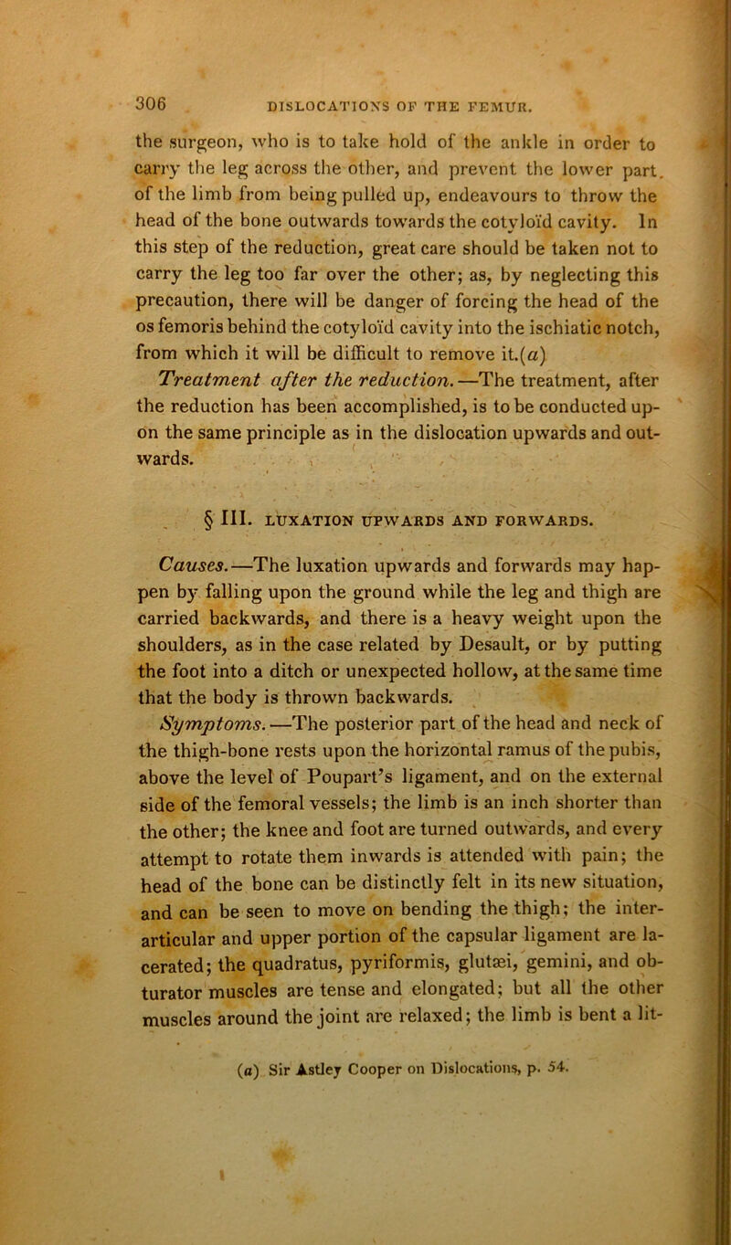 the surgeon, who is to take hold of the ankle in order to carry the leg across the other, and prevent the lower part, of the limb from being pulled up, endeavours to throw the head of the bone outwards towards the cotyloid cavity. In this step of the reduction, great care should be taken not to carry the leg too far over the other; as, by neglecting this precaution, there will be danger of forcing the head of the os femoris behind the cotyloid cavity into the ischiatic notch, from which it will be difficult to remove it.(a) Treatment after the reduction. —The treatment, after the reduction has been accomplished, is to be conducted up- on the same principle as in the dislocation upwards and out- wards. § III. LUXATION UPWARDS AND FORWARDS. Causes.—The luxation upwards and forwards may hap- pen by falling upon the ground while the leg and thigh are carried backwards, and there is a heavy weight upon the shoulders, as in the case related by Desault, or by putting the foot into a ditch or unexpected hollow, at the same time that the body is thrown backwards. Symptoms.—The posterior part of the head and neck of the thigh-bone rests upon the horizontal ramus of the pubis, above the level of Poupart’s ligament, and on the external side of the femoral vessels; the limb is an inch shorter than the other; the knee and foot are turned outwards, and every attempt to rotate them inwards is attended with pain; the head of the bone can be distinctly felt in its new situation, and can be seen to move on bending the thigh; the inter- articular and upper portion of the capsular ligament are la- cerated; the quadratus, pyriformis, glutasi, gemini, and ob- turator muscles are tense and elongated; but all (he other muscles around the joint are relaxed; the limb is bent a lit- (o) Sir Astley Cooper on Dislocations, p. 54.