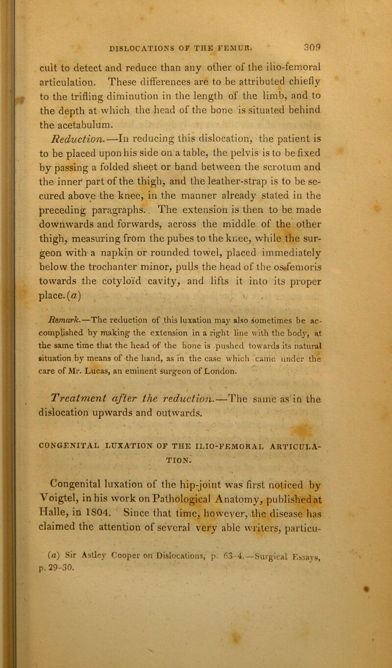 cult to detect and reduce than any other of the ilio-femoral articulation. These differences are to be attributed chiefly to the trifling diminution in the length of the limb, and to the depth at which the head of the bone is situated behind the acetabulum. Reduction.—In reducing this dislocation, the patient is to be placed upon his side on a table, the pelvis is to be fixed by passing a folded sheet or band between the scrotum and the inner part of the thigh, and the leather-strap is to be se- cured above the knee, in the manner already stated in the preceding paragraphs. The extension is then to be made downwards and forwards, across the middle of the other thigh, measuring from the pubes to the knee, while the sur- geon with a napkin or rounded towel, placed immediately below the trochanter minor, pulls the head of the os*femoris towards the cotyloid cavity, and lifts it into its proper place, (a) >, Remark.—The reduction of this luxation may also sometimes be ac- complished by making the extension in a right line with the body, at the same time that the head of the bone is pushed towards its natural situation by means of-the hand, as in the case which came under the 1 ^ I . • t care of Mr. Lucas, an eminent surgeon of London. k - » **'. W . 1. • Treatment after the reduction.—The same as in the dislocation upwards and outwards. • I * ■». / . i t / CONGENITAL LUXATION OF THE ILIO-FEMORAL ARTICULA- TION. Congenital luxation of the hip-joint was first noticed by Voigtel, in his work on Pathological Anatomy, published at Halle, in 1S04. Since that time, however, the disease has claimed the attention of several very able writers, particu- (a) Sir Astley Cooper on Dislocations, p. 63-4.—Surgical Essays, p. 29-30.