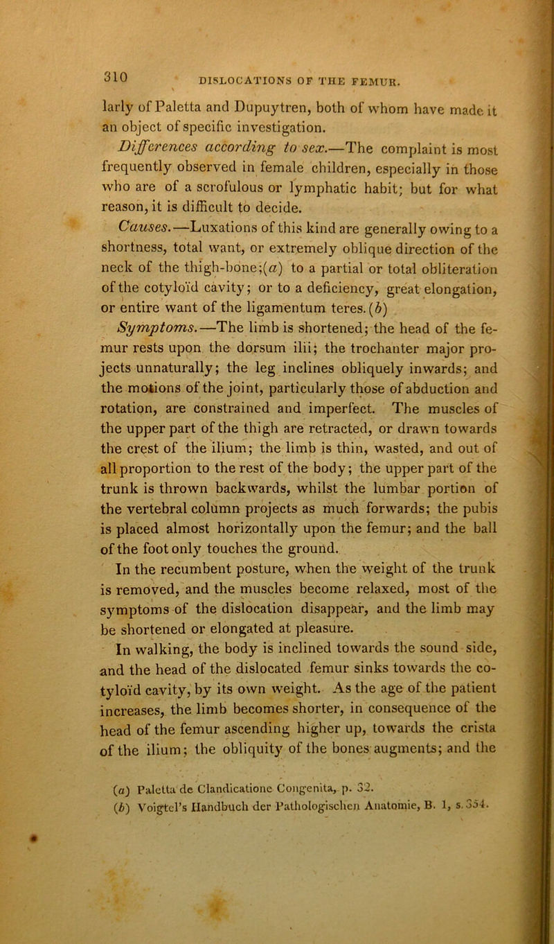 larly of Paletta and Dupuytren, both of whom have made it an object of specific investigation. Differences according to sex.—The complaint is most frequently observed in female children, especially in those who are of a scrofulous or lymphatic habit; but for what reason, it is difficult to decide. Causes.—Luxations of this kind are generally owing to a shortness, total want, or extremely oblique direction of the neck of the thigh-bone;(a) to a partial or total obliteration of the cotyloid cavity; or to a deficiency, great elongation, or entire want of the ligamentum teres. (6) Symptoms.—The limb is shortened; the head of the fe- mur rests upon the dorsum ilii; the trochanter major pro- jects unnaturally; the leg inclines obliquely inwards; and the motions of the joint, particularly those of abduction and rotation, are constrained and imperfect. The muscles of the upper part of the thigh are retracted, or drawn towards the crest of the ilium; the limb is thin, wasted, and out of all proportion to the rest of the body; the upper part of the trunk is thrown backwards, whilst the lumbar portion of the vertebral column projects as much forwards; the pubis is placed almost horizontally upon the femur; and the ball of the foot only touches the ground. In the recumbent posture, when the weight of the trunk is removed, and the muscles become relaxed, most of the symptoms of the dislocation disappear, and the limb may be shortened or elongated at pleasure. In walking, the body is inclined towards tbe sound side, and the head of the dislocated femur sinks towards the co- tyloid cavity, by its own weight. As the age of the patient increases, the limb becomes shorter, in consequence of the head of the femur ascending higher up, towards the crista of the ilium; the obliquity of the bones augments; and the (a) Paletta de Clandicatione Congenita, p. 32. (b) Voigtel’s Ilandbuch der Pathologischen Anatomie, B. 1, s. 3o4.