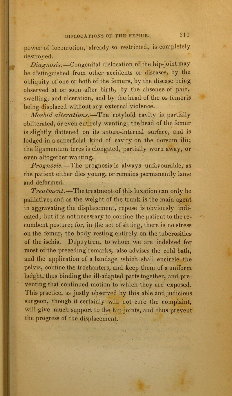 power of locomotion, already so restricted, is completely destroyed. Diagnosis.—Congenital dislocation of the hip-joint may be distinguished from other accidents or diseases, by the obliquity of one or both of the femurs, by the disease being observed at or soon after birth, by the absence of pain, swelling, and ulceration, and by the head of the os femoris being displaced without any external violence. Morbid alterations.—The cotyloid cavity is partially obliterated, or even entirely wanting; the head of the femur is slightly flattened on its antero-internal surface, and is lodged in a superficial kind of cavity on the dorsum ilii; the ligamentum teres is elongated, partially worn away, or even altogether wanting. Prognosis.—The prognosis is always unfavourable, as the patient either dies young, or remains permanently lame and deformed. Treatment.—The treatment of this luxation can only be palliative; and as the weight of the trunk is the main agent in aggravating the displacement, repose is obviously indi- cated; but it is not necessary to confine the patient to the re- cumbent posture; for, in the act of sitting, there is no stress on the femur, the body resting entirely on the tuberosities of the ischia. Dupuytren, to whom we are indebted for most of the preceding'remarks, also advises the cold bath, and the application of a bandage which shall encircle the pelvis, confine the trochanters, and keep them of a uniform height, thus binding the ill-adapted parts together, and pre- venting that continued motion to which they are exposed. This practice, as justly observed by this able and judicious surgeon, though it certainly will not cure the complaint, will give much support to the hip-joints, and thus prevent the progress of the displacement.