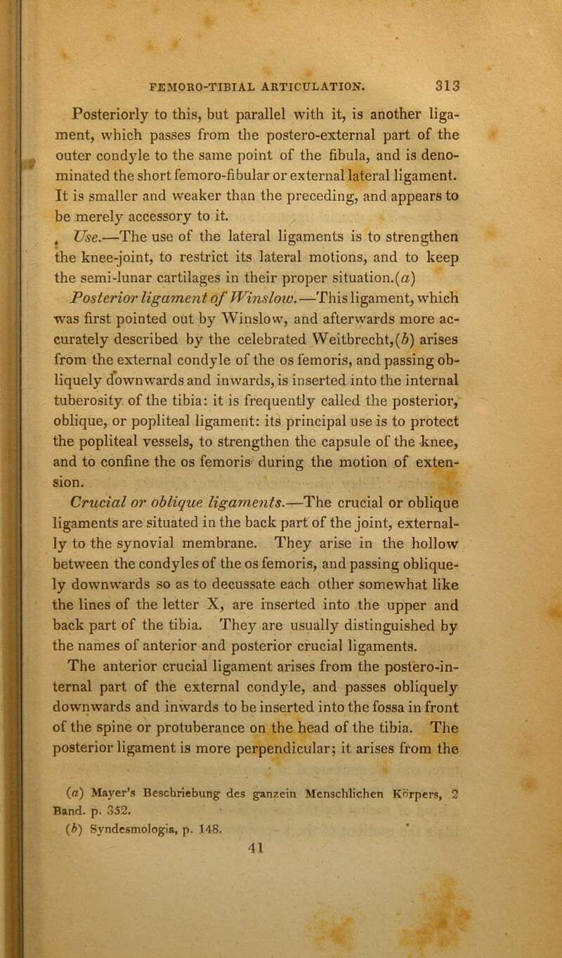 Posteriorly to this, but parallel with it, is another liga- ment, which passes from the postero-external part of the outer condyle to the same point of the fibula, and is deno- minated the short femoro-fibular or external lateral ligament. It is smaller and weaker than the preceding, and appears to be merely accessory to it. t Use.—The use of the lateral ligaments is to strengthen the knee-joint, to restrict its lateral motions, and to keep the semi-lunar cartilages in their proper situation.(a) Posterior ligament of Winslow.—This ligament, which was first pointed out by Winslow, and afterwards more ac- curately described by the celebrated Weitbrecht,(5) arises from the external condyle of the os femoris, and passing ob- liquely downwards and inwards, is inserted into the internal tuberosity of the tibia: it is frequently called the posterior, oblique, or popliteal ligament: its principal use is to protect the popliteal vessels, to strengthen the capsule of the knee, and to confine the os femoris during the motion of exten- sion. Crucial or oblique ligaments.—The crucial or oblique ligaments are situated in the back part of the joint, external- ly to the synovial membrane. They arise in the hollow between the condyles of the os femoris, and passing oblique- ly downwards so as to decussate each other somewhat like the lines of the letter X, are inserted into the upper and back part of the tibia. They are usually distinguished by the names of anterior and posterior crucial ligaments. The anterior crucial ligament arises from the postero-in- ternal part of the external condyle, and passes obliquely downwards and inwards to be inserted into the fossa in front of the spine or protuberance on the head of the tibia. The posterior ligament is more perpendicular; it arises from the (a) Mayer’s Beschriebung des ganzein Menschlichen Kbrpers, 2 Band. p. 352. (b) Syndesmologia, p. 148. 41