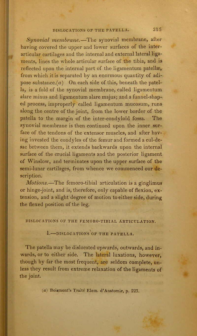 Synovial membrane.—The synovial membrane, after having covered the upper and lower surfaces of the inter- articular cartilages and the internal and external lateral liga- ments, lines the whole articular surface of the tibia, and is reflected upon the internal part of the ligamentum patellae, from which it is separated by an enormous quantity of adi- pose substance.(a) On each side of this, beneath the patel- la, is a fold of the synovial membrane, called ligamentum alare minus and ligamentum alare majus; and a funnel-shap- ed process, improperly called ligamentum mucosum, runs along the centre of the joint, from the lower border of the patella to the margin of the inter-condyloid fossa. The synovial membrane is then continued upon the inner sur- face of the tendons of the extensor muscles, and after hav- ing invested the condyles of the femur and formed a cul-de- sac between them, it extends backwards upon the internal surface of the crucial ligaments and the posterior ligament of Winslow, and terminates upon the upper surface of the semi-lunar scription. Motions.—The femoro-tibial articulation is a ginglimus or hinge-joint, and is, therefore, only capable of flexion, ex- tension, and a slight degree of motion to either side, during the flexed position of the leg. ■' • • . , v • _ DISLOCATIONS OF THE FEMORO-TIBIAL ARTICULATION. 1. DISLOCATIONS OF THE PATELLA. The patella may be dislocated upwards, outwards, and in- wards, or to either side. The lateral luxations, however, though by far the most frequent, are seldom complete, un- less they result from extreme relaxation of the ligaments of the joint. (a) Boismont’s Traitc4 Elem, d’Anatomie, p. 223. cartilages, from whence we commenced our de-