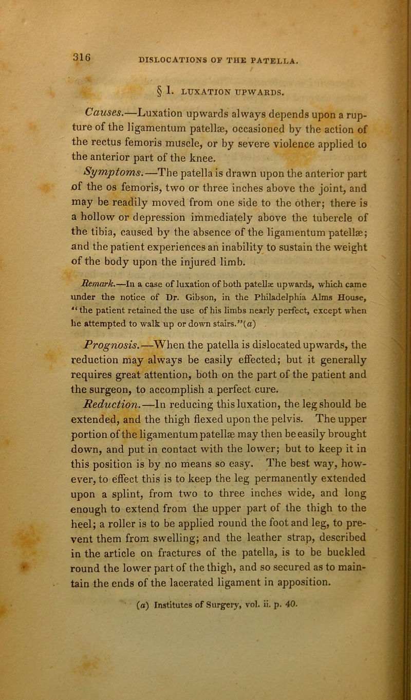 § 1. LUXATION UPWARDS. Causes.—Luxation upwards always depends upon a rup- ture of the ligamentum patellae, occasioned by the action of the rectus femoris muscle, or by severe violence applied to the anterior part of the knee. Symptoms.—The patella is drawn upon the anterior part of the os femoris, two or three inches above the joint, and may be readily moved from one side to the other; there is a hollow or depression immediately above the tubercle of the tibia, caused by the absence of the ligamentum patellae; and the patient experiences an inability to sustain the weight of the body upon the injured limb. Remark.—In a case of luxation of both patellae upwards, which came under the notice of Dr. Gibson, in the Philadelphia Alms House, “the patient retained the use of his limbs nearly perfect, except when he attempted to walk up or down stairs.”(a) Prognosis.—When the patella is dislocated upwards, the reduction may always be easily effected; but it generally requires great attention, both on the part of the patient and the surgeon, to accomplish a perfect cure. Reduction.—In reducing this luxation, the leg should be extended, and the thigh flexed upon the pelvis. The upper portion of the ligamentum patellae may then be easily brought down, and put in contact with the lower; but to keep it in this position is by no means so easy. The best way, how- ever, to effect this is to keep the leg permanently extended upon a splint, from two to three inches wide, and long enough to extend from the upper part of the thigh to the heel; a roller is to be applied round the foot and leg, to pre- vent them from swelling; and the leather strap, described in the article on fractures of the patella, is to be buckled round the lower part of the thigh, and so secured as to main- tain the ends of the lacerated ligament in apposition. (a) Institutes of Surgery, vol. ii. p. 40.