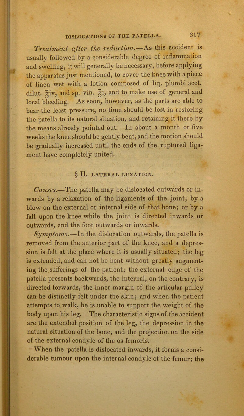 Treatment after the reduction.—As this accident is usually followed by a considerable degree of inflammation and swelling, it will generally be necessary, before applying the apparatus just mentioned, to cover the knee with apiece of linen wet with a lotion composed of liq. plumbi acet. dilut. ^iv, and sp. vin. |i, and to make use of general and local bleeding. As soon, however, as the parts are able to bear the least pressure, no time should be lost in restoring the patella to its natural situation, and retaining it there by the means already pointed out. In about a month or five weeks the knee should be gently bent, and the motion should be gradually increased until the ends of the ruptured liga- ment have completely united. § II. LATERAL LUXATION. Causes.—The patella may be dislocated outwards or in- wards by a relaxation of the ligaments of the joint; by a blow on the external or internal side of that bone; or by a fall upon the knee while the joint is directed inwards or outwards, and the foot outwards or inwards. Symptoms.—In the dislocation outwards, the patella is removed from the anterior part of the knee, and a depres- sion is felt at the place where it is usually situated; the leg is extended, and can not be bent without greatly augment- ing the sufferings of the patient; the external edge of the patella presents backwards, the internal, on the contrary, is directed forwards, the inner margin of the articular pulley can be distinctly felt under the skin; and when the patient attempts to walk, he is unable to support the weight of the body upon his leg. The characteristic signs of the accident are the extended position of the leg, the depression in the natural situation of the bone, and the projection on the side of the external condyle of the os femoris. When the patella is dislocated inwards, it forms a consi- derable tumour upon the internal condyle of the femur; the