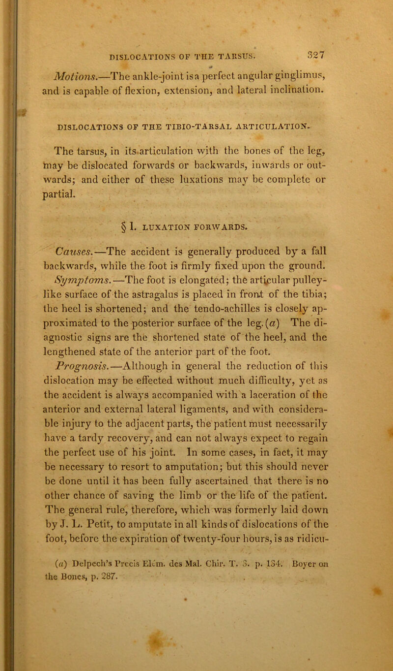 Motions.—The ankle-joint is a perfect angular ginglimus, and is capable of flexion, extension, and lateral inclination. DISLOCATIONS OF THE TIBIO-TARSAL ARTICULATION. The tarsus, in its articulation with the bones of the leg, may be dislocated forwards or backwards, inwards or out- wards; and either of these luxations may be complete or partial. § 1. LUXATION FORWARDS. Causes.—The accident is generally produced by a fall backwards, while the foot is firmly fixed upon the ground. Symptoms.—The foot is elongated; the articular pulley- like surface of the astragalus is placed in front of the tibia; the heel is shortened; and the tendo-achilles is closely ap- proximated to the posterior surface of the leg. (a) The di- agnostic signs are the shortened state of the heel, and the lengthened state of the anterior part of the foot. Pi'ognosis.—Although in general the reduction of this dislocation may be effected without much difficulty, yet as the accident is always accompanied with a laceration of the anterior and external lateral ligaments, and with considera- ble injury to the adjacent parts, the patient must necessarily have a tardy recovery, and can not always expect to regain the perfect use of his joint. In some cases, in fact, it may be necessary to resort to amputation; but this should never be done until it has been fully ascertained that there is no other chance of saving the limb or the life of the patient. The general rule, therefore, which was formerly laid down by J. L. Petit, to amputate in all kinds of dislocations of the foot, before the expiration of twenty-four hours, is as ridicu- («) Delpech’s Precis Elun. des Mai. Chir. T. 3. p. 184. Boyer on the Bones, p. 287.
