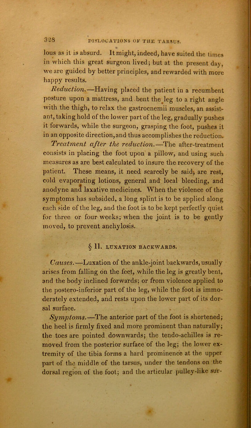 lous as it is absurd. It might, indeed, have suited the times in which this great surgeon lived; but at the present day, we are guided by better principles, and rewarded with more happy results. Reduction.—Having placed the patient in a recumbent posture upon a mattress, and bent thejeg to a right angle with the thigh, to relax the gastrocnemii muscles, an assist- ant, taking hold of the lower part of the leg, gradually pushes it forwards, while the surgeon, grasping the foot, pushes it in an opposite direction, and thus accomplishes the reduction. Treatment after the reduction.—The after-treatment consists in placing the foot upon a pillow, and using such measures as are best calculated to insure the recovery of the patient. These means, it need scarcely be said-, are rest, cold evaporating lotions, general and local bleeding, and anodyne and laxative medicines. When the violence of the symptoms has subsided, a long splint is to be applied along each side of the leg, and the foot is to be kept perfectly quiet for three or four weeks; when the joint is to be gently moved, to prevent anchylosis. § 11. LUXATION BACKWARDS. Causes.—Luxation of the ankle-joint backwards, usually arises from falling on the feet, while the leg is greatly bent, and the body inclined forwards; or from violence applied to the postero-inferior part of the leg, while the foot is immo- derately extended, and rests upon the lower part of its dor- sal surface. b Symptoms.—The anterior part of the foot is shortened; the heel is firmly fixed and more prominent than naturally; the toes are pointed downwards; the tendo-achilles is re- moved from the posterior surface of the leg; the lower ex- tremity of the tibia forms a hard prominence at the upper part of the middle of the tarsus, under the tendons on the dorsal region of the foot; and the articular pulley-like sur-