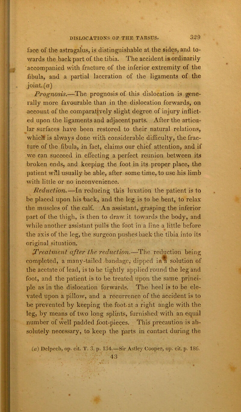 face of the astragalus, is distinguishable at the sides, and to- wards the back part of the tibia. The accident is ordinarily accompanied with fracture of the inferior extremity of the fibula, and a partial laceration of the ligaments of the joint, (a) Prognosis.—The prognosis of this dislocation is gene- rally more favourable than in the dislocation forwards, on account of the comparatively slight degree of injury inflict- ed upon the ligaments and adjacent parts. After the articu- lar surfaces have been restored to their natural relations, which is always done with considerable difficulty, the frac- ture of the fibula, in fact, claims our chief attention, and if we can succeed in effecting a perfect reunion between its broken ends, and keeping the foot in its proper place, the patient will usually be able, after some time, to use his limb with little or no inconvenience. Reduction.—In reducing this luxation the patient is to be placed upon his back, and the leg is to be bent, to relax the muscles of the calf. An assistant, grasping the inferior part of the thigh, is then to draw it towards the body, and while another assistant pulls the foot in a line a little before the axis of the leg, the surgeon pushes back the tibia into its original situation. The reduction being Treatment after the reduction completed, a manj’-tailed bandage, dipped solution of the acetate of lead, is to be tightly applied round the leg and foot, and the patient is to be treated upon the same princi- ple as in the dislocation forwards. The heel is to be ele- vated upon a pillow, and a recurrence of the accident is to be prevented by keeping the foot.at a right angle with the leg, by means of two long splints, furnished with an equal number of well padded foot-pieces. This precaution is ab- solutely necessary, to keep the parts in contact during the (a) Delpech, op. cit. T. 3. p. 134.—Sir Astley Cooper, op. cit. p 186. 43