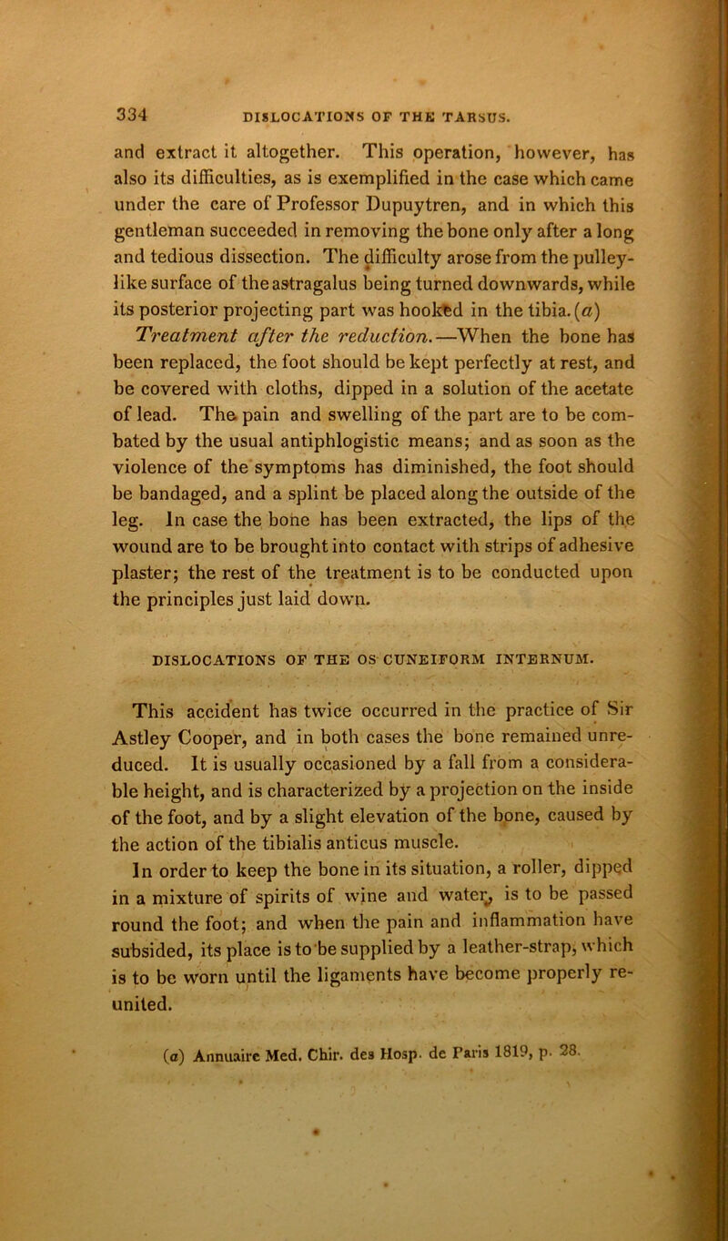 and extract it altogether. This operation, however, has also its difficulties, as is exemplified in the case which came under the care of Professor Dupuytren, and in which this gentleman succeeded in removing the bone only after a long and tedious dissection. The difficulty arose from the pulley- like surface of the astragalus being turned downwards, while its posterior projecting part was hookfed in the tibia. («) Treatment after the reduction. —When the bone has been replaced, the foot should be kept perfectly at rest, and be covered with cloths, dipped in a solution of the acetate of lead. The pain and swelling of the part are to be com- bated by the usual antiphlogistic means; and as soon as the violence of the symptoms has diminished, the foot should be bandaged, and a splint be placed along the outside of the leg. In case the bone has been extracted, the lips of the wound are to be brought into contact with strips of adhesive plaster; the rest of the treatment is to be conducted upon the principles just laid down. DISLOCATIONS OF THE OS CUNEIFORM INTERNUM. This accident has twice occurred in the practice of Sir Astley Cooper, and in both cases the bone remained unre- duced. It is usually occasioned by a fall from a considera- ble height, and is characterized by a projection on the inside of the foot, and by a slight elevation of the bone, caused by the action of the tibialis anticus muscle. In order to keep the bone in its situation, a roller, dipped in a mixture of spirits of wine and water, is to be passed round the foot; and when the pain and inflammation have subsided, its place is to be supplied by a leather-strap, which is to be worn until the ligaments have become properly re- united. (a) Annuaire Med. Chir. des Hosp. de Faris 1819, p. 28.