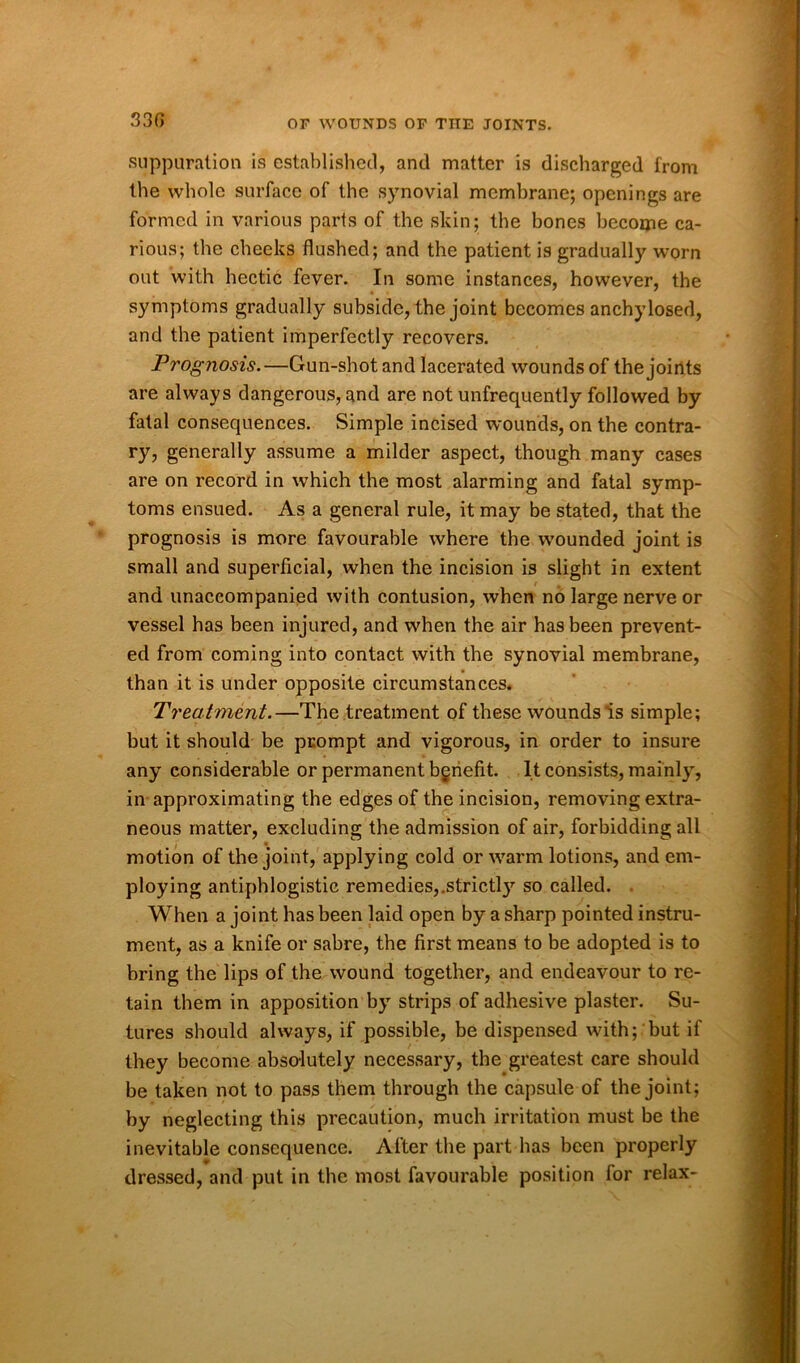 330 suppuration is established, and matter is discharged from the whole surface of the synovial membrane; openings are formed in various parts of the skin; the bones become ca- rious; the cheeks flushed; and the patient is gradually worn out with hectic fever. In some instances, however, the symptoms gradually subside, the joint becomes anchylosed, and the patient imperfectly recovers. Prognosis.—Gun-shot and lacerated wounds of the joints are always dangerous, and are not unfrequently followed by fatal consequences. Simple incised wounds, on the contra- ry, generally assume a milder aspect, though many cases are on record in which the most alarming and fatal symp- toms ensued. As a general rule, it may be stated, that the prognosis is more favourable where the wounded joint is small and superficial, when the incision is slight in extent and unaccompanied with contusion, when no large nerve or vessel has been injured, and when the air has been prevent- ed from coming into contact with the synovial membrane, than it is under opposite circumstances. Treatment.—The treatment of these wounds is simple; but it should be prompt and vigorous, in order to insure any considerable or permanent benefit. It consists, mainly, in approximating the edges of the incision, removing extra- neous matter, excluding the admission of air, forbidding all motion of the joint, applying cold or warm lotions, and em- ploying antiphlogistic remedies,,strictl3r so called. When a joint has been laid open by a sharp pointed instru- ment, as a knife or sabre, the first means to be adopted is to bring the lips of the wound together, and endeavour to re- tain them in apposition by strips of adhesive plaster. Su- tures should always, if possible, be dispensed with; but if they become absolutely necessary, the greatest care should be taken not to pass them through the capsule of the joint; by neglecting this precaution, much irritation must be the inevitable consequence. After the part has been properly dressed, and put in the most favourable position for relax-