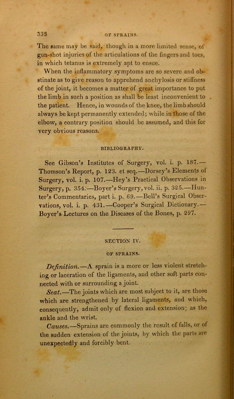 333 The same may be said, though in a more limited sense, of gun-shot injuries of the articulations of the lingers and toes, in which tetanus is extremely apt to ensue. When the inflammatory symptoms are so severe and ob- stinate as to give reason to apprehend anchylosis or stiffness of the joint, it becomes a matter of great importance to put the limb in such a position as shall be least inconvenient to the patient. Hence, in wounds of the knee, the limb should always be kept permanently extended; while in those of the elbow, a contrary position should be assumed, and this for very obvious reasons. BIBLIOGRAPHY. See Gibson’s Institutes of Surgery, vol. i. p. 187.— Thomson’s Report, p. 123. et seq.—Dorsey’s Elements of Surgery, vol. i. p. 107.—Hey’s Practical Observations in Surgery, p, 354.—Boyer’s Surgery, vol. ii. p. 325.—Hun- ter’s Commentaries, part i. p. 69.—Bell’s Surgical Obser- vations, vol. i. p. 431.—Cooper’s Surgical Dictionary.— BoyerVLectures on the Diseases of the Bones, p. 297. SECTION IV. OF SPRAINS. Definition.—A sprain is a more or less violent stretch- ing or laceration of the ligaments, and other soft parts con- nected with or surrounding a joint. Seat.—The joints which are most subject to it, are those which are strengthened by lateral ligaments, and which, consequently, admit only of flexion and extension; as the ankle and the wrist. Causes.—Sprains are commonly the result of falls, or of the sudden extension of the joints, by which the parts are unexpectedly and forcibly bent.