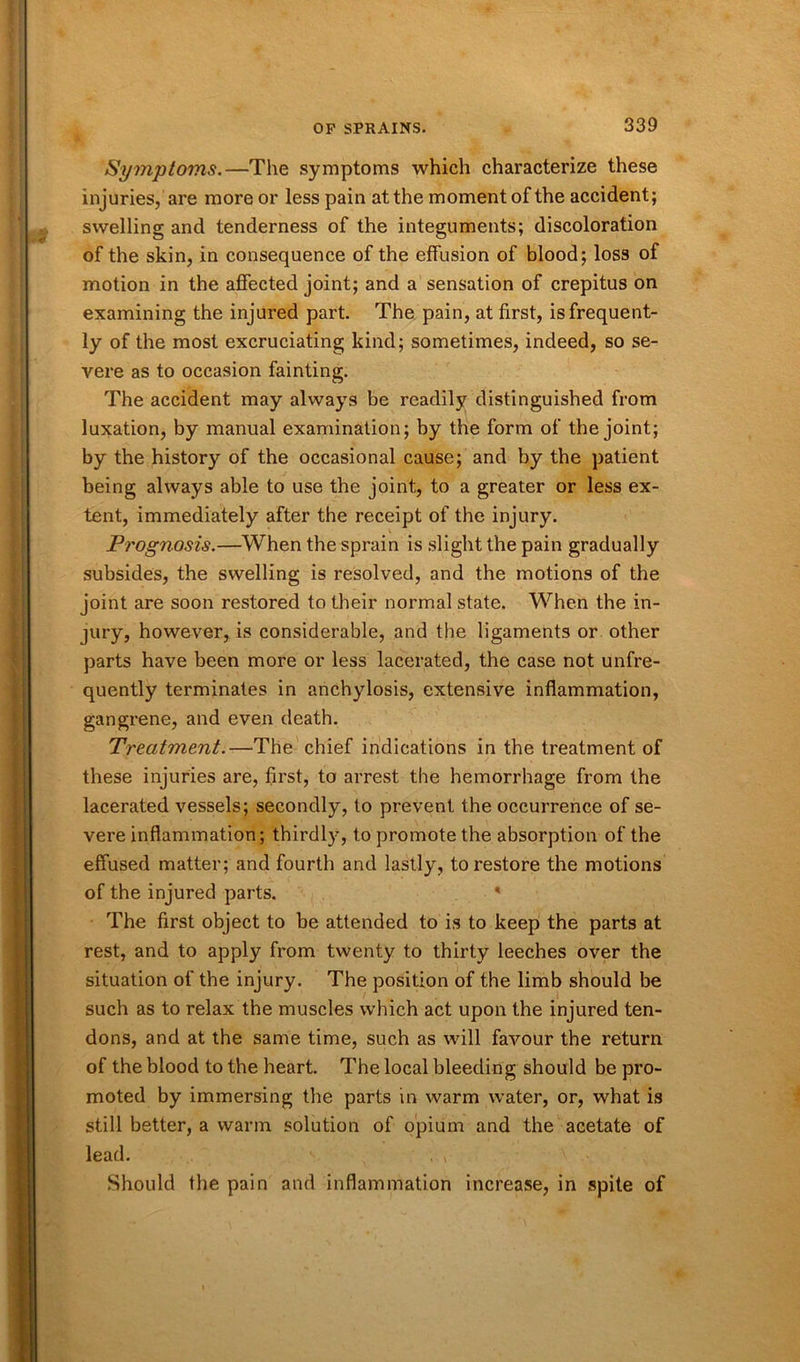 Symptoms.—The symptoms which characterize these injuries, are more or less pain at the moment of the accident; swelling and tenderness of the integuments; discoloration of the skin, in consequence of the effusion of blood; loss of motion in the affected joint; and a sensation of crepitus on examining the injured part. The pain, at first, is frequent- ly of the most excruciating kind; sometimes, indeed, so se- vere as to occasion fainting. The accident may always be readily distinguished from luxation, by manual examination; by the form of the joint; by the history of the occasional cause; and by the patient being always able to use the joint, to a greater or less ex- tent, immediately after the receipt of the injury. Prognosis.—When the sprain is slight the pain gradually subsides, the swelling is resolved, and the motions of the joint are soon restored to their normal state. When the in- jury, however, is considerable, and the ligaments or other parts have been more or less lacerated, the case not unfre- quently terminates in anchylosis, extensive inflammation, gangrene, and even death. Treatment.—The chief indications in the treatment of these injuries are, first, to arrest the hemorrhage from the lacerated vessels; secondly, to prevent the occurrence of se- vere inflammation; thirdly, to promote the absorption of the effused matter; and fourth and lastly, to restore the motions of the injured parts. * The first object to be attended to is to keep the parts at rest, and to apply from twenty to thirty leeches over the situation of the injury. The position of the limb should be such as to relax the muscles which act upon the injured ten- dons, and at the same time, such as will favour the return of the blood to the heart. The local bleeding should be pro- moted by immersing the parts in warm water, or, what is still better, a warm solution of opium and the acetate of lead. v ' . Should the pain and inflammation increase, in .spite of