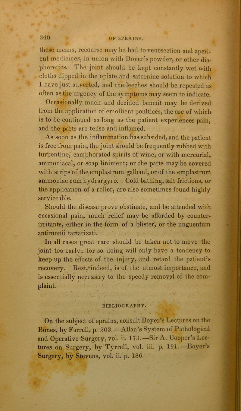 these means, recourse may be had to venesection and aperi- ent medicines, in union with Dover’s powder, or other dia- phoretics. The joint should be kept constantly wet with cloths dipped in the opiate and saturnine solution to which I have just adverted, and the leeches should be repeated as often as the urgency of the symptoms may seem to indicate. Occasionall}’' much and decided benefit may be derived from the application of emollient poultices, the use of which is to be continued as long as the patient experiences pain, and the parts are tense and inflamed. As soon as the inflammation has subsided, and the patient is free from pain, the joint should be frequently rubbed with turpentine, camphorated spirits of wine, or with mercurial, ammoniacal, or soap liniment; or the parts maybe covered with strips of the emplastrum galbani, or of the emplastrunl ammoniac cum hydrargyro. Cold bathing, salt frictions, or the application of a roller, are also sometimes found highly serviceable. Should the disease prove obstinate, and be attended with occasional pain, much relief may be afforded by counter- irritants, either in the form of a blister, or the unguentum antimonii tartarizati. In all cases great care should be taken not to move the joint too early; for so doing will only have a tendency to keep up the effects of the injury, and retard the patient’s recovery. Rest,'indeed, is of the utmost importance, and is essentially necessary to the speedy removal of the com- plaint. On the subject of sprains, consult Boyer’s Lectures on the Bones, by Farrell, p. 203.—Allan’s System of Pathological and Operative Surgery, vol. ii. 173.—Sir A. Cooper’s Lec- tures on Surgery, by Tyrrell, vol. iii. p. 191.—Boyer s Surgery, by Stevens, vol. ii. p. 18G.