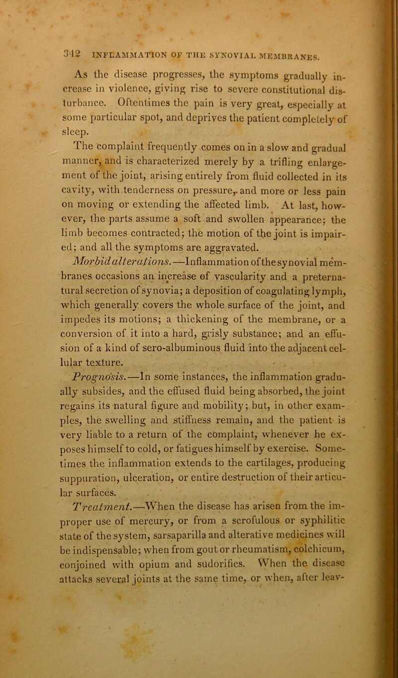 As the disease progresses, the symptoms gradually in- crease in violence, giving rise to severe constitutional dis- turbance. Oftentimes the pain is very great, especially at some particular spot, and deprives the patient completely of sleep. The complaint frequently comes on in a slow and gradual manner, and is characterized merely by a trifling enlarge- ment of the joint, arising entirely from fluid collected in its cavity, with tenderness on pressure,, and more or less pain on moving or extending the affected limb. At last, how- ever, the parts assume a soft and swollen appearance; the limb becomes contracted; the motion of the joint is impair- ed; and all the symptoms are aggravated. Morbid alterations.—Inflammation of the synovial mem- branes occasions an increase of vascularity and a preterna- tural secretion of synovia; a deposition of coagulating lymph, which generally covers the whole surface of the joint, and impedes its motions; a thickening of the membrane, or a conversion of it into a hard, grisly substance; and an effu- sion of a kind of sero-albuminous fluid into the adjacent cel- lular texture. Prognosis.—In some instances, the inflammation gradu- ally subsides, and the effused fluid being absorbed, the joint regains its natural figure and mobility; but, in other exam- ples, the swelling and stiffness remain, and the patient is very liable to a return of the complaint, whenever he ex- poses himself to cold, or fatigues himself by exercise. Some- times the inflammation extends to the cartilages, producing suppuration, ulceration, or entire destruction of their articu- lar surfaces. 1 ■ ... • • * • * ' • i . Treatment.—When the disease has arisen from the im- proper use of mercury, or from a scrofulous or syphilitic state of the system, sarsaparilla and alterative medicines will be indispensable; when from gout or rheumatism, colchicum, conjoined with opium and sudorifles. When the disease attacks several joints at the same time, or when, after leav-