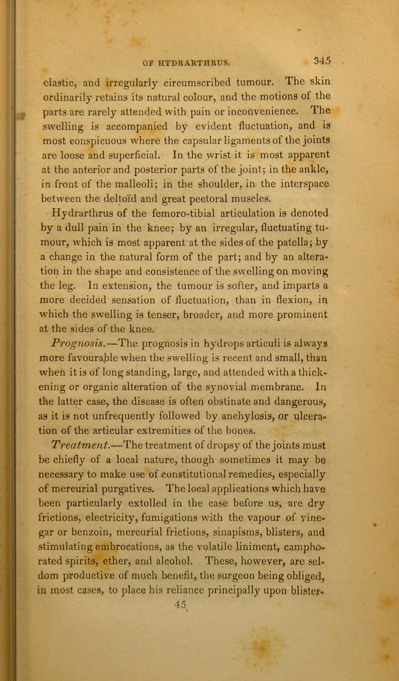 elastic, and irregularly circumscribed tumour. The skin ordinarily retains its natural colour, and the motions of the parts are rarely attended with pain or inconvenience. The swelling is accompanied by evident fluctuation, and is most conspicuous where the capsular ligaments of the joints are loose and superficial. In the wrist it is most apparent at the anterior and posterior parts of the joint; in the ankle, in front of the malleoli; in the shoulder, in the interspace between the deltoid and great pectoral muscles. Hydrarthrus of the femoro-tibial articulation is denoted by a dull pain in the knee; by an irregular, fluctuating tu- mour, which is most apparent at the sides of the patella; by a change in the natural form of the part; and by an altera- tion in the shape and consistence of the swelling on moving the leg. In extension, the tumour is softer, and imparts a more decided sensation of fluctuation, than in flexion, in which the swelling is tenser, broader, and more prominent at the sides of the knee. Prognosis.—The prognosis in hydrops articuli is always more favourable when the swelling is recent and small, than when it is of long standing, large, and attended with a thick- ening or organic alteration of the synovial membrane. In the latter case, the disease is often obstinate and dangerous, as it is not unfrequently followed by anchylosis, or ulcera- tion of the articular extremities of the bones. Treatment.—The treatment of dropsy of the joints must be chiefly of a local nature, though sometimes it may be necessary to make use of constitutional remedies, especially of mercurial purgatives. The local applications which have been particularly extolled in the case before us, are dry frictions, electricity, fumigations with the vapour of vine- gar or benzoin, mercurial frictions, sinapisms, blisters, and stimulating embrocations, as the volatile liniment, campho- rated spirits, ether, and alcohol. These, however, are sel- dom productive of much benefit, the surgeon being obliged, in most cases, to place his reliance principally upon blister- 45