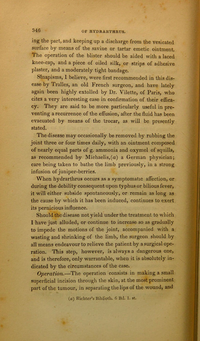 ing the part, and keeping up a discharge from the vesicated surface by means of the savine or tartar emetic ointment. The operation of the blister should be aided with a laced knee-cap, and a piece of oiled silk, or strips of adhesive plaster, and a moderately tight bandage. Sinapisms, 1 believe, were first recommended in this dis- ease by Tralles, an old French surgeon, and have lately again been highly extolled by Dr. Vilette, of Paris, who cites a very interesting case in confirmation of their effica- cy. They are said to be more particularly useful in pre- venting a recurrence of the effusion, after the fluid has been evacuated by means of the trocar, as will be presently stated. The disease may occasionally be removed by rubbing the joint three or four times daily, with an ointment composed of nearly equal parts of g. ammonia and oxymel of squills, as recommended by Michaelis,(«) a German physician; care being taken to bathe the limb previously, in a strong infusion of juniper-berries. When hydrarthrus occurs as a symptomatic affection, or during the debility consequent upon typhus or bilious fever, it will either subside spontaneously, or remain as long as the cause by which it has been induced, continues to exert its pernicious influence. Should the disease not yield under the treatment to which I have just alluded, or continue to increase so as gradually to impede the motions of the joint, accompanied with a wasting and shrinking of the limb, the surgeon should by all means endeavour to relieve the patient by a surgical ope- ration. This step, however, is always a dangerous one, and is therefore, only warrantable, when it is absolutely in- dicated by the circumstances of the case. Operation.—The operation consists in making a small superficial incision through the skin, at the most prominent part of the tumour, in separating the lips of the wound, and (a) Richter’s Biblioth. 6 Bd. 1. st.