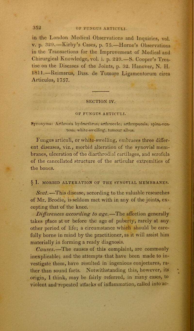 in the London Medical Observations and Inquiries, vol. v. p. 329.—Kirby’s Cases, p. 75.—Horne’s Observations in the Transactions for the Improvement of Medical and Chirurgical Knowledge, vol. i. p. 229.—S. Cooper’s Trea- tise on the Diseases of the Joints, p. 32. Hanover, N. H. 1811.—Reimarus, Diss. de Tumore Ligamentorum circa Articulos, 1757. SECTION IV. OF FUNGUS ARTICULI. Synonyma: Arthrosia hydnirthnis; arthrocelc; arthropuosis; spina-ven- tosa; white-swelling; tumour albus. Fungus arliculi, or white-swelling, embraces three differ- ent diseases, viz., morbid alteration of the synovial mem- branes, ulceration of the diarthrodial cartilages, and scrofula of the cancellated structure of the articular extremities of the bones. § I. MORBID ALTERATION OF THE SYNOVIAL MEMBRANES. Seat.—This disease, according to the valuable researches of Mr. Brodie, is seldom met with in any of the joints, ex- cepting that of the knee. , Differences according to age.—The affection generally takes place at or before the age of puberty, rarely at any other period of life; a circumstance which should be care- fully borne in mind by the practitioner, as it will assist him materially in forming a ready diagnosis. Causes.—The causes of this complaint, are commonly inexplicable; and the attempts that have been made to in- vestigate them, have resulted in ingenious conjectures, ra- ther than sound facts. Notwithstanding this, however, its origin, 1 think, may be fairly referred, in many cases, to violent and repeated attacks of inflammation, called into ac-