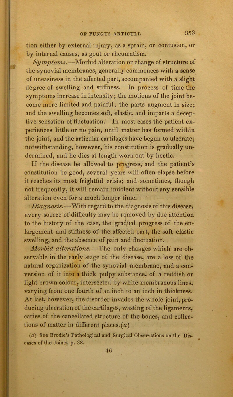 tion either by external injury, as a sprain, or contusion, or by internal causes, as gout or rheumatism. Symptoms.—Morbid alteration or change of structure of the synovial membranes, generally commences with a sense of uneasiness in the affected part, accompanied with a slight degree of swelling and stiffness. In process of time the symptoms increase in intensity; the motions of the joint be- come more limited and painful; the parts augment in size; and the swelling becomes soft, elastic, and imparts a decep- tive sensation of fluctuation. In most cases the patient ex- periences little or no pain, until matter has formed within the joint, and the articular cartilages have begun to ulcerate; notwithstanding, however, his constitution is gradually un- dermined, and he dies at length worn out by hectic. If the disease be allowed to progress, and the patient’s constitution be good, several years will often elapse before it reaches its most frightful crisis; and-sometimes, though not frequently, it will remain indolent without any sensible alteration even for a much longer time. Diagnosis.—With regard to the diagnosis of this disease, every source of difficulty may be removed by due attention to the history of the case, the gradual progress of the en- largement and stiffness of the affected part, the soft elastic swelling, and the absence of pain and fluctuation. Morbid alterations.—The only changes which are ob- servable in the early stage of the disease, are a loss of the natural organization of the synovial membrane, and a con- version of it into a thick pulpy substance, of a reddish or light brown colour, intersected by white membranous lines, varying from one fourth of an inch to an inch in thickness. At last, however, the disorder invades the whole joint, pro- ducing ulceration of the cartilages, wasting of the ligaments, caries of the cancellated structure of the bones, and collec- tions of matter in different places, (a) (a) See Brodie’s Pathological and Surgical Observations on the Dis- eases of the Joints, p. 38. 46