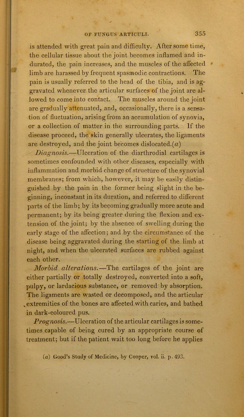 is attended with great pain and difficulty. After some time, the cellular tissue about the joint becomes inflamed and in- durated, the pain increases, and the muscles of the affected limb are harassed by frequent spasmodic contractions. The pain is usually referred to the head of the tibia, and is ag- gravated whenever the articular surfaces of the joint are al- lowed to come into contact. The muscles around the joint are gradually attenuated, and, occasionally, there is a sensa- tion of fluctuation, arising from an accumulation of synovia, or a collection of matter in the surrounding parts. If the disease proceed, the skin generally ulcerates, the ligaments are destroyed, and the joint becomes dislocated.(a) Diagnosis.—Ulceration of the diarthrodial cartilages is sometimes confounded with other diseases, especially with inflammation and morbid change of structure of the synovial membranes; from which, however, it may be easily distin- guished by the pain in the former being slight in the be- ginning, inconstant in its duration, and referred to different parts of the limb; by its becoming gradually more acute and permanent; by its being greater during the flexion and ex- tension of the joint; by the absence of swelling during the early stage of the affection; and by the circumstance of the disease being aggravated during the starting of the limb at night, and when the ulcerated surfaces are rubbed against each other. Morbid alterations.—The cartilages of the joint are either partially or totally destroyed, converted into a soft, pulpy, or lardacious substance, or removed by absorption. The ligaments are wasted or decomposed, and the articular „ extremities of the bones are affected with caries, and bathed in dark-coloured pus. Prognosis.—Ulceration of the articular cartilages is some- times capable of being cured by an appropriate course of treatment; but if the patient wait too long before he applies (a) Good’s Study of Medicine, by Cooper, vol. ii. p.493.