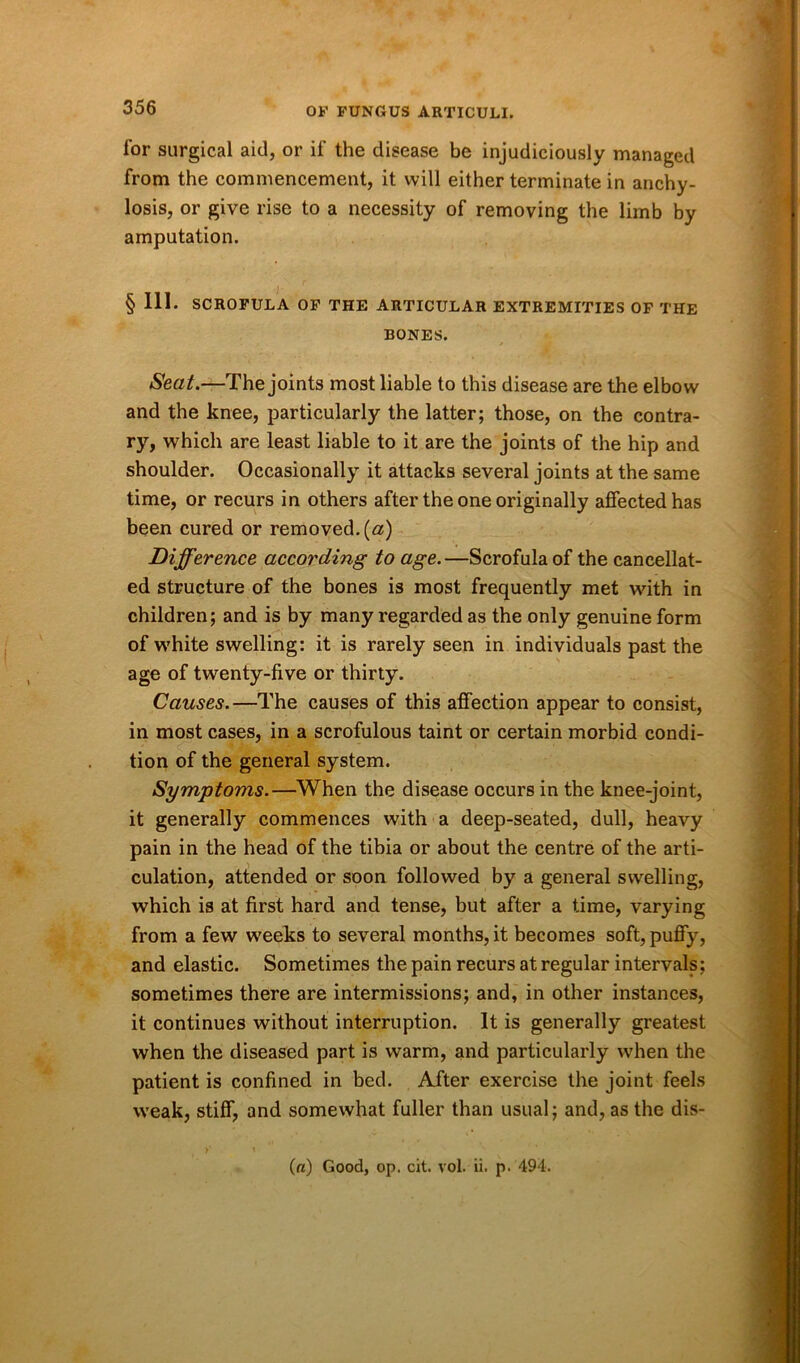 for surgical aid, or if the disease be injudiciously managed from the commencement, it will either terminate in anchy- losis, or give rise to a necessity of removing the limb by amputation. § 111. SCROFULA OF THE ARTICULAR EXTREMITIES OF THE BONES. Seat.—The joints most liable to this disease are the elbow and the knee, particularly the latter; those, on the contra- ry, which are least liable to it are the joints of the hip and shoulder. Occasionally it attacks several joints at the same time, or recurs in others after the one originally affected has been cured or removed, (a) Difference according to age. —Scrofula of the cancellat- ed structure of the bones is most frequently met with in children; and is by many regarded as the only genuine form of white swelling: it is rarely seen in individuals past the age of twenty-five or thirty. Causes.—The causes of this affection appear to consist, in most cases, in a scrofulous taint or certain morbid condi- tion of the general system. Symptoms.—When the disease occurs in the knee-joint, it generally commences with a deep-seated, dull, heavy pain in the head of the tibia or about the centre of the arti- culation, attended or soon followed by a general swelling, which is at first hard and tense, but after a time, varying from a few weeks to several months, it becomes soft, puffy, and elastic. Sometimes the pain recurs at regular intervals; sometimes there are intermissions; and, in other instances, it continues without interruption. It is generally greatest when the diseased part is warm, and particularly when the patient is confined in bed. After exercise the joint feels weak, stiff, and somewhat fuller than usual; and, as the dis- («) Good, op. cit. vol. ii. p. 494.