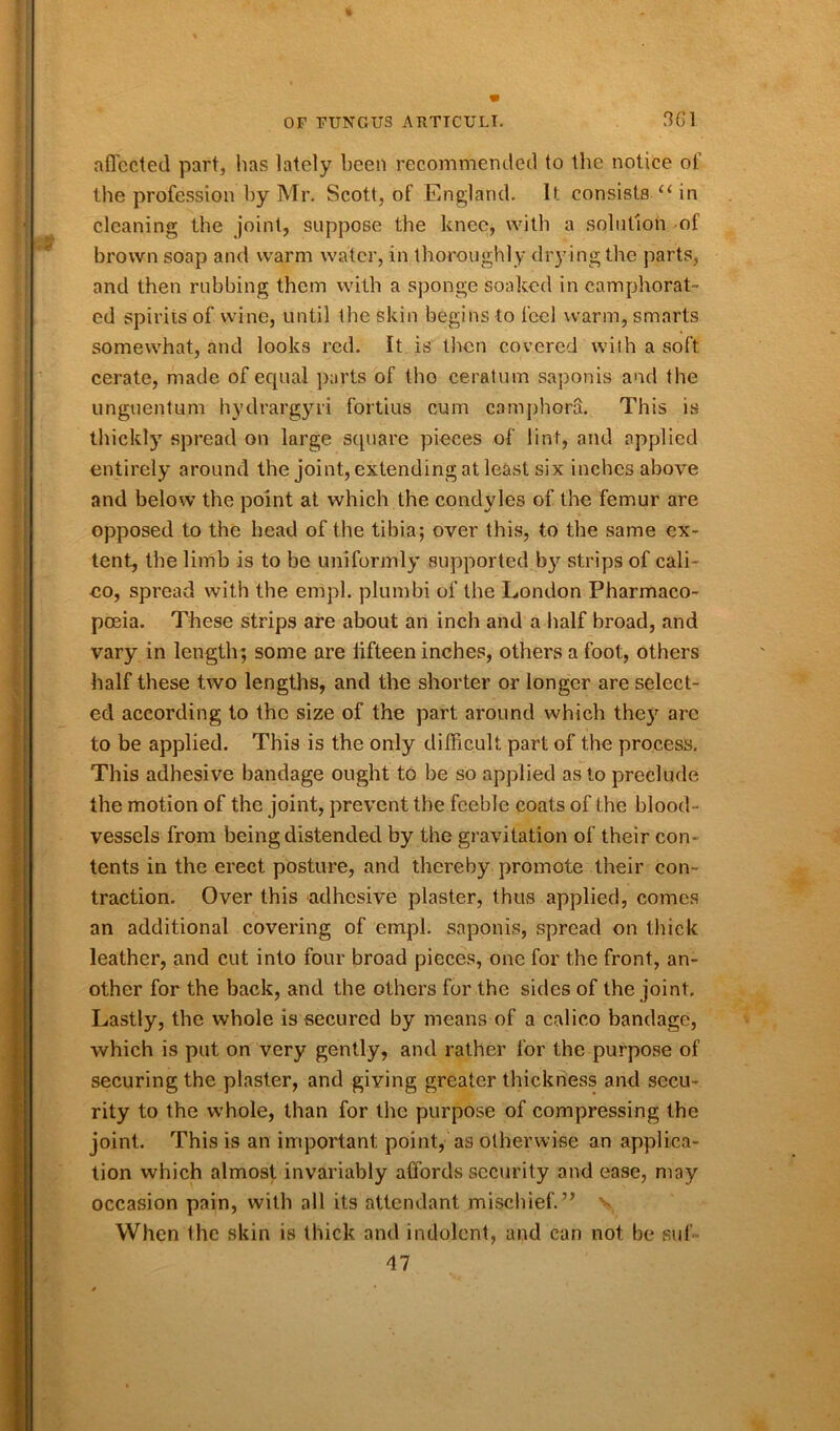 affected part, lias lately been recommended to the notice of the profession by Mr. Scott, of England. It consists “ in cleaning the joint, suppose the knee, with a solution of brown soap and warm water, in thoroughly dry ing the parts, and then rubbing them with a sponge soaked in camphorat- ed spirits of wine, until the skin begins to feel warm, smarts somewhat, and looks red. It is then covered with a soft cerate, made of equal parts of tho ceratum saponis and the unguentum hydrargyri fortius cum camphora. This is thickly spread on large square pieces of lint, and applied entirely around the joint, extending at least six inches above and below the point at which the condyles of the femur are opposed to the head of the tibia; over this, to the same ex- tent, the limb is to be uniformly supported by strips of cali- eo, spread with the empl. plumbi of the London Pharmaco- poeia. These strips are about an inch and a half broad, and vary in length; some are lifteen inches, others a foot, others half these two lengths, and the shorter or longer are select- ed according to the size of the part around which they arc to be applied. This is the only difficult part of the process. This adhesive bandage ought to be so applied as to preclude the motion of the joint, prevent the feeble coats of the blood- vessels from being distended by the gravitation of their con- tents in the erect posture, and thereby promote their con- traction. Over this adhesive plaster, thus applied, comes an additional covering of empl. saponis, spread on thick leather, and cut into four broad pieces, one for the front, an- other for the back, and the others for the sides of the joint. Lastly, the whole is secured by means of a calico bandage, which is put on very gently, and rather for the purpose of securing the plaster, and giving greater thickness and secu- rity to the whole, than for the purpose of compressing the joint. This is an important point, as otherwise an applica- tion which almost invariably affords security and ease, may occasion pain, with all its attendant mischief.” v When Ihe skin is thick and indolent, and can not be sui M